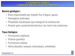 II. FONAMENTS TEÒRICS
L’EMMAGATZEMATGE GEOLÒGIC PROFUND

Barrera geològica :
• Roca impermeable per impedir flux d’aigua i gasos
• Homogènia (isòtropa)
• Propietats mecàniques que assegurin la construcció
• Posseir gran conductivitat tèrmica i ser inert a les radiacions
Tipus litològics:
• Formacions argiloses
• Plutons granítics
• Formacions salines
• Altres (basalts, tosques volcàniques, anhidrites)
Presentació 13

 