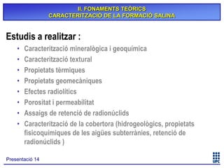 II. FONAMENTS TEÒRICS
CARACTERITZACIÓ DE LA FORMACIÓ SALINA

Estudis a realitzar :
•
•
•
•
•
•
•
•

Caracterització mineralògica i geoquímica
Caracterització textural
Propietats tèrmiques
Propietats geomecàniques
Efectes radiolítics
Porositat i permeabilitat
Assaigs de retenció de radionúclids
Caracterització de la cobertora (hidrogeològics, propietats
fisicoquímiques de les aigües subterrànies, retenció de
radionúclids )

Presentació 14

 