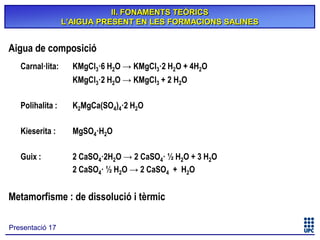 II. FONAMENTS TEÒRICS
L’AIGUA PRESENT EN LES FORMACIONS SALINES

Aigua de composició
Carnal·lita:

KMgCl3·6 H2O → KMgCl3·2 H2O + 4H2O
KMgCl3·2 H2O → KMgCl3 + 2 H2O

Polihalita :

K2MgCa(SO4)4·2 H2O

Kieserita :

MgSO4·H2O

Guix :

2 CaSO4·2H2O → 2 CaSO4· ½ H2O + 3 H2O
2 CaSO4· ½ H2O → 2 CaSO4 + H2O

Metamorfisme : de dissolució i tèrmic
Presentació 17

 