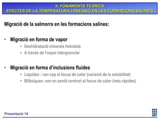 II. FONAMENTS TEÒRICS
EFECTES DE LA TEMPERATURA I PRESSIÓ EN LES FORMACIONS SALINES

Migració de la salmorra en les formacions salines:
• Migració en forma de vapor
• Deshidratació minerals hidratats
• A través de l’espai intergranular

• Migració en forma d’inclusions fluides
• Líquides : van cap al focus de calor (variació de la solubilitat)
• Bifàsiques: van en sentit contrari al focus de calor (més ràpides)

Presentació 18

 