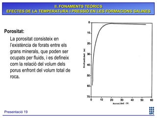 II. FONAMENTS TEÒRICS
EFECTES DE LA TEMPERATURA I PRESSIÓ EN LES FORMACIONS SALINES

Porositat:
La porositat consisteix en
l’existència de forats entre els
grans minerals, que poden ser
ocupats per fluids, i es defineix
com la relació del volum dels
porus enfront del volum total de
roca.

Presentació 19

 