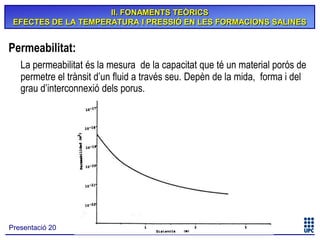 II. FONAMENTS TEÒRICS
EFECTES DE LA TEMPERATURA I PRESSIÓ EN LES FORMACIONS SALINES

Permeabilitat:
La permeabilitat és la mesura de la capacitat que té un material porós de
permetre el trànsit d’un fluid a través seu. Depèn de la mida, forma i del
grau d’interconnexió dels porus.

Presentació 20

 