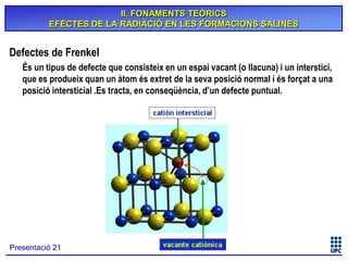 II. FONAMENTS TEÒRICS
EFECTES DE LA RADIACIÓ EN LES FORMACIONS SALINES

Defectes de Frenkel
És un tipus de defecte que consisteix en un espai vacant (o llacuna) i un interstici,
que es produeix quan un àtom és extret de la seva posició normal i és forçat a una
posició intersticial .Es tracta, en conseqüència, d’un defecte puntual.

Presentació 21

 