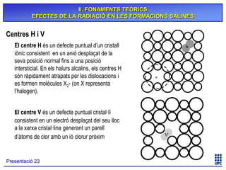 II. FONAMENTS TEÒRICS
EFECTES DE LA RADIACIÓ EN LES FORMACIONS SALINES

Centres H i V
El centre H és un defecte puntual d’un cristall
iònic consistent en un anió desplaçat de la
seva posició normal fins a una posició
intersticial. En els halurs alcalins, els centres H
són ràpidament atrapats per les dislocacions i
es formen molècules X2- (on X representa
l’halogen).
El centre V és un defecte puntual cristal·lí
consistent en un electró desplaçat del seu lloc
a la xarxa cristal·lina generant un parell
d’àtoms de clor amb un ió clorur pròxim

Presentació 23

 