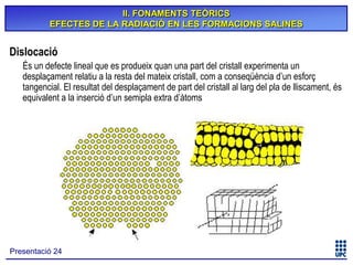 II. FONAMENTS TEÒRICS
EFECTES DE LA RADIACIÓ EN LES FORMACIONS SALINES

Dislocació
És un defecte lineal que es produeix quan una part del cristall experimenta un
desplaçament relatiu a la resta del mateix cristall, com a conseqüència d’un esforç
tangencial. El resultat del desplaçament de part del cristall al larg del pla de lliscament, és
equivalent a la inserció d’un semipla extra d’àtoms

Presentació 24

 