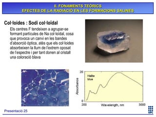 II. FONAMENTS TEÒRICS
EFECTES DE LA RADIACIÓ EN LES FORMACIONS SALINES

Col·loides : Sodi col·loïdal
Els centres F tendeixen a agrupar-se
formant partícules de Na col·loïdal, cosa
que provoca un canvi en les bandes
d’absorció òptica, atès que els col·loides
absorbeixen la llum de l’extrem oposat
de l’espectre i per tant donen al cristall
una coloració blava

Presentació 25

 