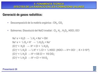 II. FONAMENTS TEÒRICS
EFECTES DE LA RADIACIÓ EN LES FORMACIONS SALINES

Generació de gasos radiolítics:
• Descomposició de la matèria orgànica : CH4, CO2
• Salmorres. Dissolució del NaCl irradiat : Cl2, H2 , H2O2, HOCl, OClNa+ e- + H2O → ½ H2 + Na+ + OHNa+ e- + ½ O2 + H+ → ½ H2O2 + Na+
(Cl-)+ + H2O → H+ + Cl- + ½ H2O2
(Cl-)+ + ½ H2O → ½ H+ + ½ Cl- + ½ HOCl (HOCl ↔ H++ OCl- ; K = 3·10-8)
(Cl-)+ + ½ H2O → H+ + 5/6 Cl- + 1/6 ClO3(Cl-)+ + ½ H2O → H+ + Cl- + 1/4 O2

Presentació 26

 