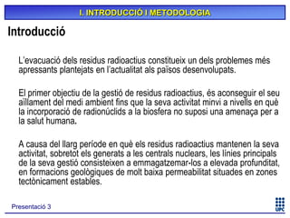 I. INTRODUCCIÓ I METODOLOGIA

Introducció
L’evacuació dels residus radioactius constitueix un dels problemes més
apressants plantejats en l’actualitat als països desenvolupats.
El primer objectiu de la gestió de residus radioactius, és aconseguir el seu
aïllament del medi ambient fins que la seva activitat minvi a nivells en què
la incorporació de radionúclids a la biosfera no suposi una amenaça per a
la salut humana.
A causa del llarg període en què els residus radioactius mantenen la seva
activitat, sobretot els generats a les centrals nuclears, les línies principals
de la seva gestió consisteixen a emmagatzemar-los a elevada profunditat,
en formacions geològiques de molt baixa permeabilitat situades en zones
tectònicament estables.
Presentació 3

 