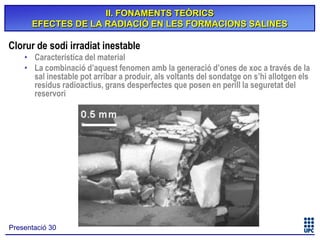 II. FONAMENTS TEÒRICS
EFECTES DE LA RADIACIÓ EN LES FORMACIONS SALINES

Clorur de sodi irradiat inestable
• Característica del material
• La combinació d’aquest fenomen amb la generació d’ones de xoc a través de la
sal inestable pot arribar a produir, als voltants del sondatge on s’hi allotgen els
residus radioactius, grans desperfectes que posen en perill la seguretat del
reservori

Presentació 30

 