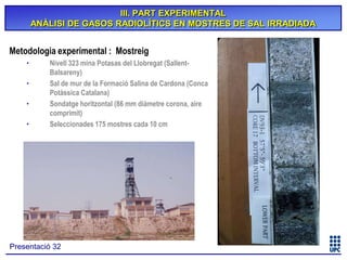 III. PART EXPERIMENTAL
ANÀLISI DE GASOS RADIOLÍTICS EN MOSTRES DE SAL IRRADIADA

Metodologia experimental : Mostreig
•
•
•
•

Nivell 323 mina Potasas del Llobregat (SallentBalsareny)
Sal de mur de la Formació Salina de Cardona (Conca
Potàssica Catalana)
Sondatge horitzontal (86 mm diàmetre corona, aire
comprimit)
Seleccionades 175 mostres cada 10 cm

Presentació 32

 