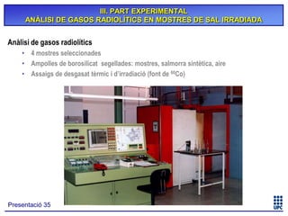 III. PART EXPERIMENTAL
ANÀLISI DE GASOS RADIOLÍTICS EN MOSTRES DE SAL IRRADIADA

Anàlisi de gasos radiolítics
• 4 mostres seleccionades
• Ampolles de borosilicat segellades: mostres, salmorra sintètica, aire
• Assaigs de desgasat tèrmic i d’irradiació (font de 60Co)

Presentació 35

 