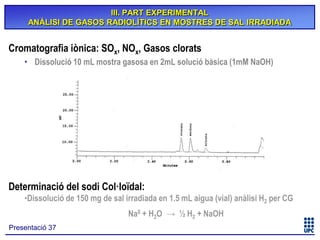 III. PART EXPERIMENTAL
ANÀLISI DE GASOS RADIOLÍTICS EN MOSTRES DE SAL IRRADIADA

Cromatografia iònica: SOx, NOx, Gasos clorats
• Dissolució 10 mL mostra gasosa en 2mL solució bàsica (1mM NaOH)

Determinació del sodi Col·loïdal:
•Dissolució de 150 mg de sal irradiada en 1.5 mL aigua (vial) anàlisi H2 per CG
Na0 + H2O → ½ H2 + NaOH
Presentació 37

 