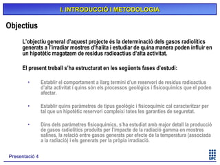 I. INTRODUCCIÓ I METODOLOGIA

Objectius
L’objectiu general d’aquest projecte és la determinació dels gasos radiolítics
generats a l’irradiar mostres d’halita i estudiar de quina manera poden influir en
un hipotètic magatzem de residus radioactius d’alta activitat.
El present treball s’ha estructurat en les següents fases d’estudi:
•

Establir el comportament a llarg termini d’un reservori de residus radioactius
d’alta activitat i quins són els processos geològics i fisicoquímics que el poden
afectar.

•

Establir quins paràmetres de tipus geològic i fisicoquímic cal caracteritzar per
tal que un hipotètic reservori compleixi totes les garanties de seguretat.

•

Dins dels paràmetres fisicoquímics, s’ha estudiat amb major detall la producció
de gasos radiolítics produïts per l’impacte de la radiació gamma en mostres
salines, la relació entre gasos generats per efecte de la temperatura (associada
a la radiació) i els generats per la pròpia irradiació.

Presentació 4

 