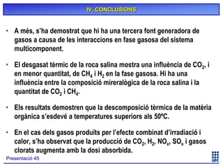 IV. CONCLUSIONS

• A més, s’ha demostrat que hi ha una tercera font generadora de
gasos a causa de les interaccions en fase gasosa del sistema
multicomponent.
• El desgasat tèrmic de la roca salina mostra una influència de CO2, i
en menor quantitat, de CH4 i H2 en la fase gasosa. Hi ha una
influència entre la composició mireralògica de la roca salina i la
quantitat de CO2 i CH4.
• Els resultats demostren que la descomposició tèrmica de la matèria
orgànica s’esdevé a temperatures superiors als 50ºC.
• En el cas dels gasos produïts per l’efecte combinat d’irradiació i
calor, s’ha observat que la producció de CO2, H2, NOx, SOx i gasos
clorats augmenta amb la dosi absorbida.
Presentació 45

 
