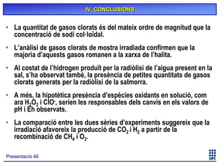 IV. CONCLUSIONS

• La quantitat de gasos clorats és del mateix ordre de magnitud que la
concentració de sodi col·loïdal.
• L’anàlisi de gasos clorats de mostra irradiada confirmen que la
majoria d’aquests gasos romanen a la xarxa de l’halita.
• Al costat de l’hidrogen produït per la radiòlisi de l’aigua present en la
sal, s’ha observat també, la presència de petites quantitats de gasos
clorats generats per la radiòlisi de la salmorra.
• A més, la hipotètica presència d’espècies oxidants en solució, com
ara H2O2 i ClO-, serien les responsables dels canvis en els valors de
pH i Eh observats.
• La comparació entre les dues sèries d’experiments suggereix que la
irradiació afavoreix la producció de CO2 i H2 a partir de la
recombinació de CH4 i O2.
Presentació 46

 