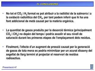 IV. CONCLUSIONS

• No tot el CO2 i H2 format es pot atribuir a la radiòlisi de la salmorra i a
la oxidació radiolítica del CH4, per tant podem inferir que hi ha una
font addicional de metà causat per la matèria orgànica.
• La quantitat de gasos produïts per la desorció tèrmica (principalment
CO2 i CH4) no depèn del temps i podria assolir el seu nivell de
saturació durant les primeres etapes de l’emplaçament dels residus.
• Finalment, l’efecte d’un augment de pressió causat per la generació
de gasos de tota mena es podria minimitzar per un acurat disseny del
segellat de llarg termini al projectar el reservori de residus
radioactius.
Presentació 47

 