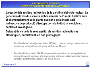 II. FONAMENTS TEÒRICS
GESTIÓ DELS RESIDUS D’ALTA ACTIVITAT

La gestió dels residus radioactius és la part final del cicle nuclear. La
generació de residus s’inicia amb la mineria de l’urani i finalitza amb
el desmantellament de la planta nuclear o de la instal·lació
radioactiva de producció d’isòtops per a la indústria, medicina o
centres d’investigació.
Del punt de vista de la seva gestió, els residus radioactius es
classifiquen, normalment, en dos grans grups:
• Residus de baixa i mitjana activitat (RBMA) : contenen isòtops radioactius amb
períodes de semidesintegració iguals o inferiors a 30 anys.

• Residus d’alta activitat (RAA) : contenen isòtops radioactius amb períodes de
semidesintegració superiors a 30 anys. A més, solen ser emissors de calor i poden
ser actius durant milers o desenes de milers d’anys.
Presentació 5

 