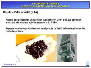 II. FONAMENTS TEÒRICS
GESTIÓ DELS RESIDUS D’ALTA ACTIVITAT

Residus d’alta activitat (RAA)
Aquells que posseeixen una activitat superior a 104 Ci/m3 o bé que contenen
emissors alfa amb una activitat superior a 0.1 Ci/Tm.
Aquests residus es produeixen durant el procés de fissió del combustible en les
centrals nuclears.

Presentació 6

 