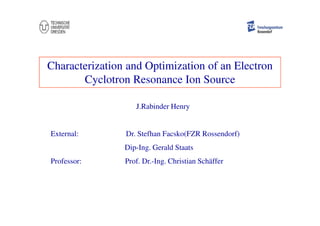 Characterization and Optimization of an Electron
Cyclotron Resonance Ion Source
J.Rabinder Henry
External: Dr. Stefhan Facsko(FZR Rossendorf)
Dip-Ing. Gerald Staats
Professor: Prof. Dr.-Ing. Christian Schäffer
 