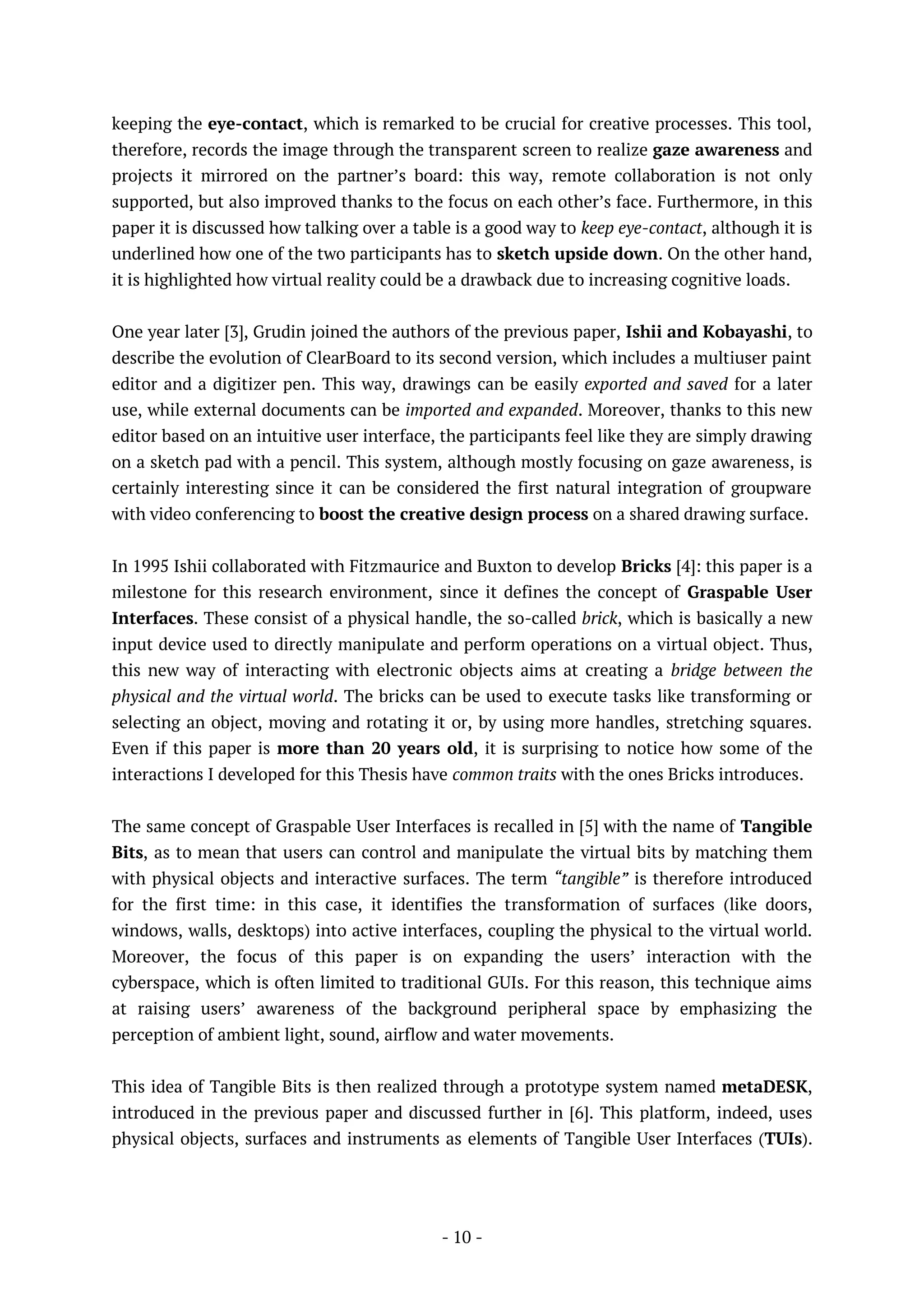 - 10 -
keeping the eye-contact, which is remarked to be crucial for creative processes. This tool,
therefore, records the image through the transparent screen to realize gaze awareness and
projects it mirrored on the partner’s board: this way, remote collaboration is not only
supported, but also improved thanks to the focus on each other’s face. Furthermore, in this
paper it is discussed how talking over a table is a good way to keep eye-contact, although it is
underlined how one of the two participants has to sketch upside down. On the other hand,
it is highlighted how virtual reality could be a drawback due to increasing cognitive loads.
One year later [3], Grudin joined the authors of the previous paper, Ishii and Kobayashi, to
describe the evolution of ClearBoard to its second version, which includes a multiuser paint
editor and a digitizer pen. This way, drawings can be easily exported and saved for a later
use, while external documents can be imported and expanded. Moreover, thanks to this new
editor based on an intuitive user interface, the participants feel like they are simply drawing
on a sketch pad with a pencil. This system, although mostly focusing on gaze awareness, is
certainly interesting since it can be considered the first natural integration of groupware
with video conferencing to boost the creative design process on a shared drawing surface.
In 1995 Ishii collaborated with Fitzmaurice and Buxton to develop Bricks [4]: this paper is a
milestone for this research environment, since it defines the concept of Graspable User
Interfaces. These consist of a physical handle, the so-called brick, which is basically a new
input device used to directly manipulate and perform operations on a virtual object. Thus,
this new way of interacting with electronic objects aims at creating a bridge between the
physical and the virtual world. The bricks can be used to execute tasks like transforming or
selecting an object, moving and rotating it or, by using more handles, stretching squares.
Even if this paper is more than 20 years old, it is surprising to notice how some of the
interactions I developed for this Thesis have common traits with the ones Bricks introduces.
The same concept of Graspable User Interfaces is recalled in [5] with the name of Tangible
Bits, as to mean that users can control and manipulate the virtual bits by matching them
with physical objects and interactive surfaces. The term “tangible” is therefore introduced
for the first time: in this case, it identifies the transformation of surfaces (like doors,
windows, walls, desktops) into active interfaces, coupling the physical to the virtual world.
Moreover, the focus of this paper is on expanding the users’ interaction with the
cyberspace, which is often limited to traditional GUIs. For this reason, this technique aims
at raising users’ awareness of the background peripheral space by emphasizing the
perception of ambient light, sound, airflow and water movements.
This idea of Tangible Bits is then realized through a prototype system named metaDESK,
introduced in the previous paper and discussed further in [6]. This platform, indeed, uses
physical objects, surfaces and instruments as elements of Tangible User Interfaces (TUIs).
 