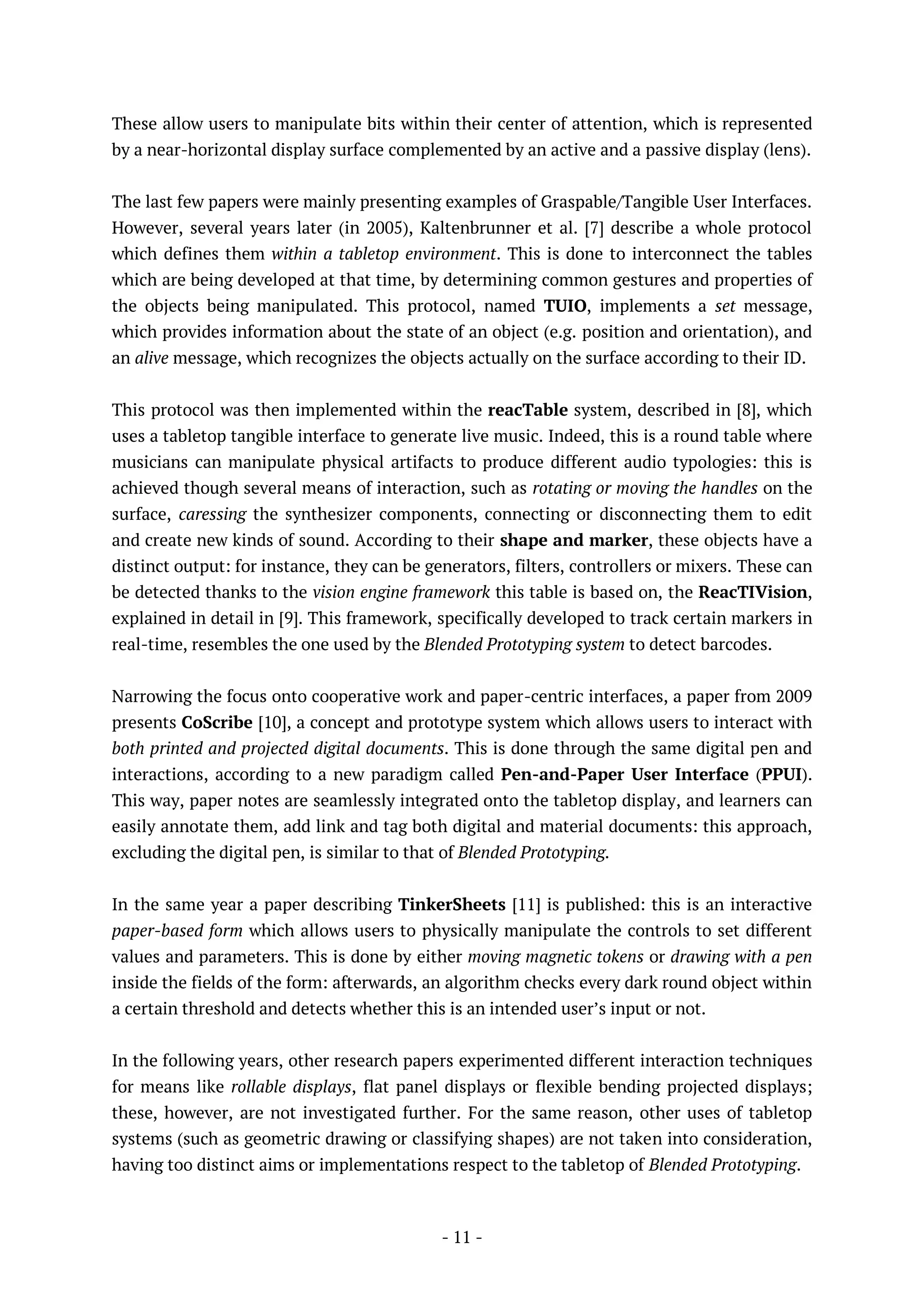 - 11 -
These allow users to manipulate bits within their center of attention, which is represented
by a near-horizontal display surface complemented by an active and a passive display (lens).
The last few papers were mainly presenting examples of Graspable/Tangible User Interfaces.
However, several years later (in 2005), Kaltenbrunner et al. [7] describe a whole protocol
which defines them within a tabletop environment. This is done to interconnect the tables
which are being developed at that time, by determining common gestures and properties of
the objects being manipulated. This protocol, named TUIO, implements a set message,
which provides information about the state of an object (e.g. position and orientation), and
an alive message, which recognizes the objects actually on the surface according to their ID.
This protocol was then implemented within the reacTable system, described in [8], which
uses a tabletop tangible interface to generate live music. Indeed, this is a round table where
musicians can manipulate physical artifacts to produce different audio typologies: this is
achieved though several means of interaction, such as rotating or moving the handles on the
surface, caressing the synthesizer components, connecting or disconnecting them to edit
and create new kinds of sound. According to their shape and marker, these objects have a
distinct output: for instance, they can be generators, filters, controllers or mixers. These can
be detected thanks to the vision engine framework this table is based on, the ReacTIVision,
explained in detail in [9]. This framework, specifically developed to track certain markers in
real-time, resembles the one used by the Blended Prototyping system to detect barcodes.
Narrowing the focus onto cooperative work and paper-centric interfaces, a paper from 2009
presents CoScribe [10], a concept and prototype system which allows users to interact with
both printed and projected digital documents. This is done through the same digital pen and
interactions, according to a new paradigm called Pen-and-Paper User Interface (PPUI).
This way, paper notes are seamlessly integrated onto the tabletop display, and learners can
easily annotate them, add link and tag both digital and material documents: this approach,
excluding the digital pen, is similar to that of Blended Prototyping.
In the same year a paper describing TinkerSheets [11] is published: this is an interactive
paper-based form which allows users to physically manipulate the controls to set different
values and parameters. This is done by either moving magnetic tokens or drawing with a pen
inside the fields of the form: afterwards, an algorithm checks every dark round object within
a certain threshold and detects whether this is an intended user’s input or not.
In the following years, other research papers experimented different interaction techniques
for means like rollable displays, flat panel displays or flexible bending projected displays;
these, however, are not investigated further. For the same reason, other uses of tabletop
systems (such as geometric drawing or classifying shapes) are not taken into consideration,
having too distinct aims or implementations respect to the tabletop of Blended Prototyping.
 