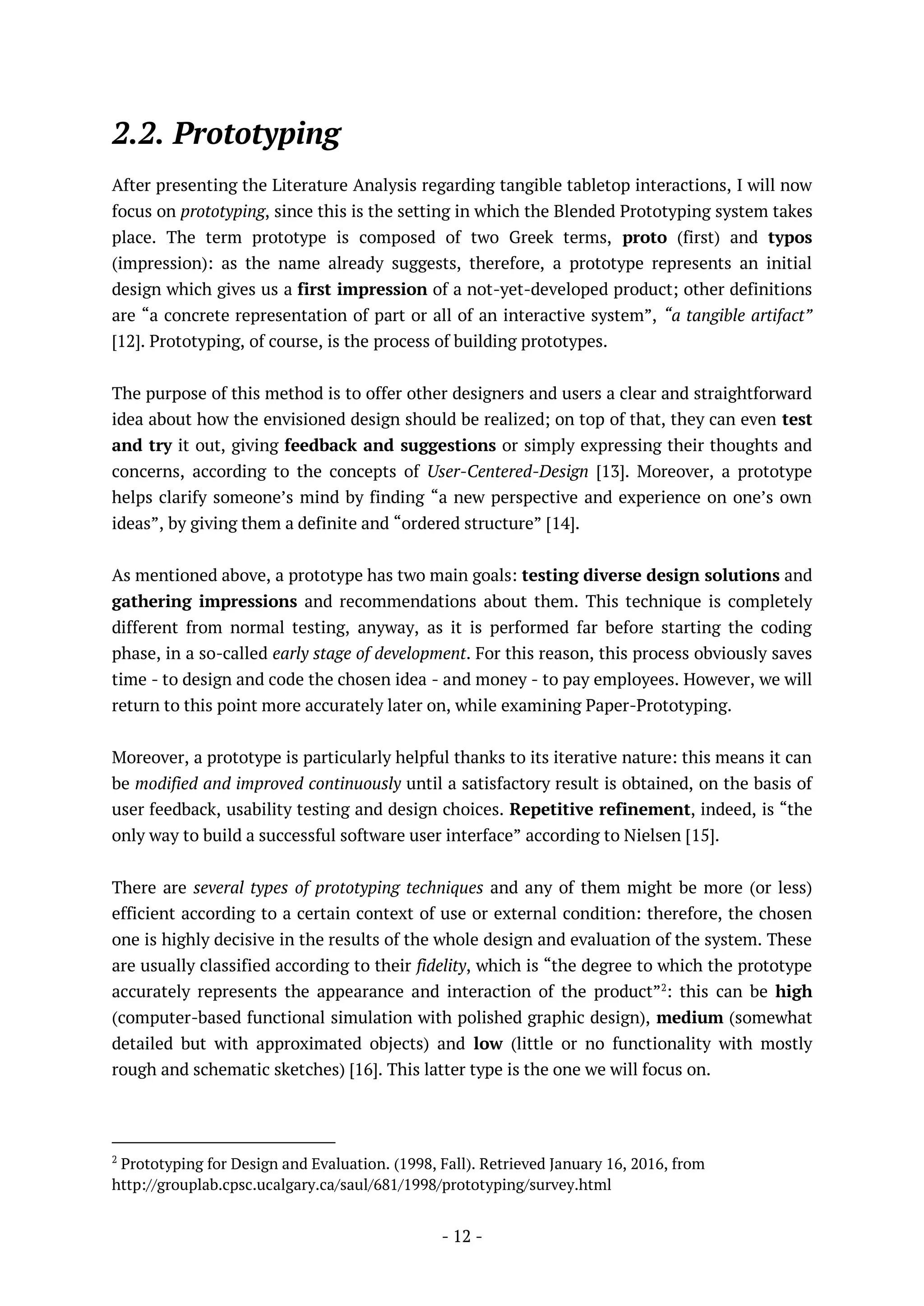 - 12 -
2.2. Prototyping
After presenting the Literature Analysis regarding tangible tabletop interactions, I will now
focus on prototyping, since this is the setting in which the Blended Prototyping system takes
place. The term prototype is composed of two Greek terms, proto (first) and typos
(impression): as the name already suggests, therefore, a prototype represents an initial
design which gives us a first impression of a not-yet-developed product; other definitions
are “a concrete representation of part or all of an interactive system”, “a tangible artifact”
[12]. Prototyping, of course, is the process of building prototypes.
The purpose of this method is to offer other designers and users a clear and straightforward
idea about how the envisioned design should be realized; on top of that, they can even test
and try it out, giving feedback and suggestions or simply expressing their thoughts and
concerns, according to the concepts of User-Centered-Design [13]. Moreover, a prototype
helps clarify someone’s mind by finding “a new perspective and experience on one’s own
ideas”, by giving them a definite and “ordered structure” [14].
As mentioned above, a prototype has two main goals: testing diverse design solutions and
gathering impressions and recommendations about them. This technique is completely
different from normal testing, anyway, as it is performed far before starting the coding
phase, in a so-called early stage of development. For this reason, this process obviously saves
time - to design and code the chosen idea - and money - to pay employees. However, we will
return to this point more accurately later on, while examining Paper-Prototyping.
Moreover, a prototype is particularly helpful thanks to its iterative nature: this means it can
be modified and improved continuously until a satisfactory result is obtained, on the basis of
user feedback, usability testing and design choices. Repetitive refinement, indeed, is “the
only way to build a successful software user interface” according to Nielsen [15].
There are several types of prototyping techniques and any of them might be more (or less)
efficient according to a certain context of use or external condition: therefore, the chosen
one is highly decisive in the results of the whole design and evaluation of the system. These
are usually classified according to their fidelity, which is “the degree to which the prototype
accurately represents the appearance and interaction of the product”2
: this can be high
(computer-based functional simulation with polished graphic design), medium (somewhat
detailed but with approximated objects) and low (little or no functionality with mostly
rough and schematic sketches) [16]. This latter type is the one we will focus on.
2
Prototyping for Design and Evaluation. (1998, Fall). Retrieved January 16, 2016, from
http://grouplab.cpsc.ucalgary.ca/saul/681/1998/prototyping/survey.html
 