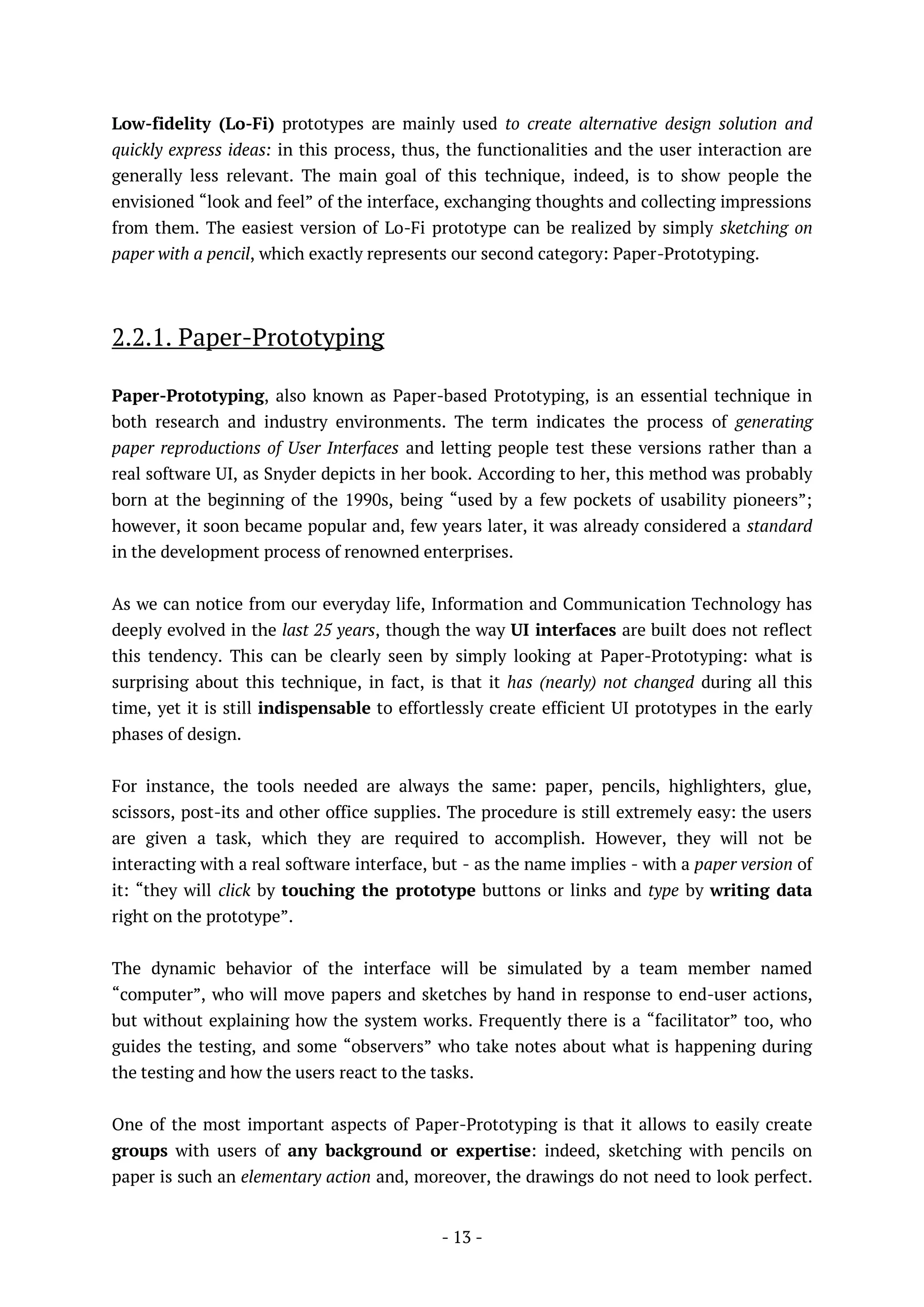 - 13 -
Low-fidelity (Lo-Fi) prototypes are mainly used to create alternative design solution and
quickly express ideas: in this process, thus, the functionalities and the user interaction are
generally less relevant. The main goal of this technique, indeed, is to show people the
envisioned “look and feel” of the interface, exchanging thoughts and collecting impressions
from them. The easiest version of Lo-Fi prototype can be realized by simply sketching on
paper with a pencil, which exactly represents our second category: Paper-Prototyping.
2.2.1. Paper-Prototyping
Paper-Prototyping, also known as Paper-based Prototyping, is an essential technique in
both research and industry environments. The term indicates the process of generating
paper reproductions of User Interfaces and letting people test these versions rather than a
real software UI, as Snyder depicts in her book. According to her, this method was probably
born at the beginning of the 1990s, being “used by a few pockets of usability pioneers”;
however, it soon became popular and, few years later, it was already considered a standard
in the development process of renowned enterprises.
As we can notice from our everyday life, Information and Communication Technology has
deeply evolved in the last 25 years, though the way UI interfaces are built does not reflect
this tendency. This can be clearly seen by simply looking at Paper-Prototyping: what is
surprising about this technique, in fact, is that it has (nearly) not changed during all this
time, yet it is still indispensable to effortlessly create efficient UI prototypes in the early
phases of design.
For instance, the tools needed are always the same: paper, pencils, highlighters, glue,
scissors, post-its and other office supplies. The procedure is still extremely easy: the users
are given a task, which they are required to accomplish. However, they will not be
interacting with a real software interface, but - as the name implies - with a paper version of
it: “they will click by touching the prototype buttons or links and type by writing data
right on the prototype”.
The dynamic behavior of the interface will be simulated by a team member named
“computer”, who will move papers and sketches by hand in response to end-user actions,
but without explaining how the system works. Frequently there is a “facilitator” too, who
guides the testing, and some “observers” who take notes about what is happening during
the testing and how the users react to the tasks.
One of the most important aspects of Paper-Prototyping is that it allows to easily create
groups with users of any background or expertise: indeed, sketching with pencils on
paper is such an elementary action and, moreover, the drawings do not need to look perfect.
 