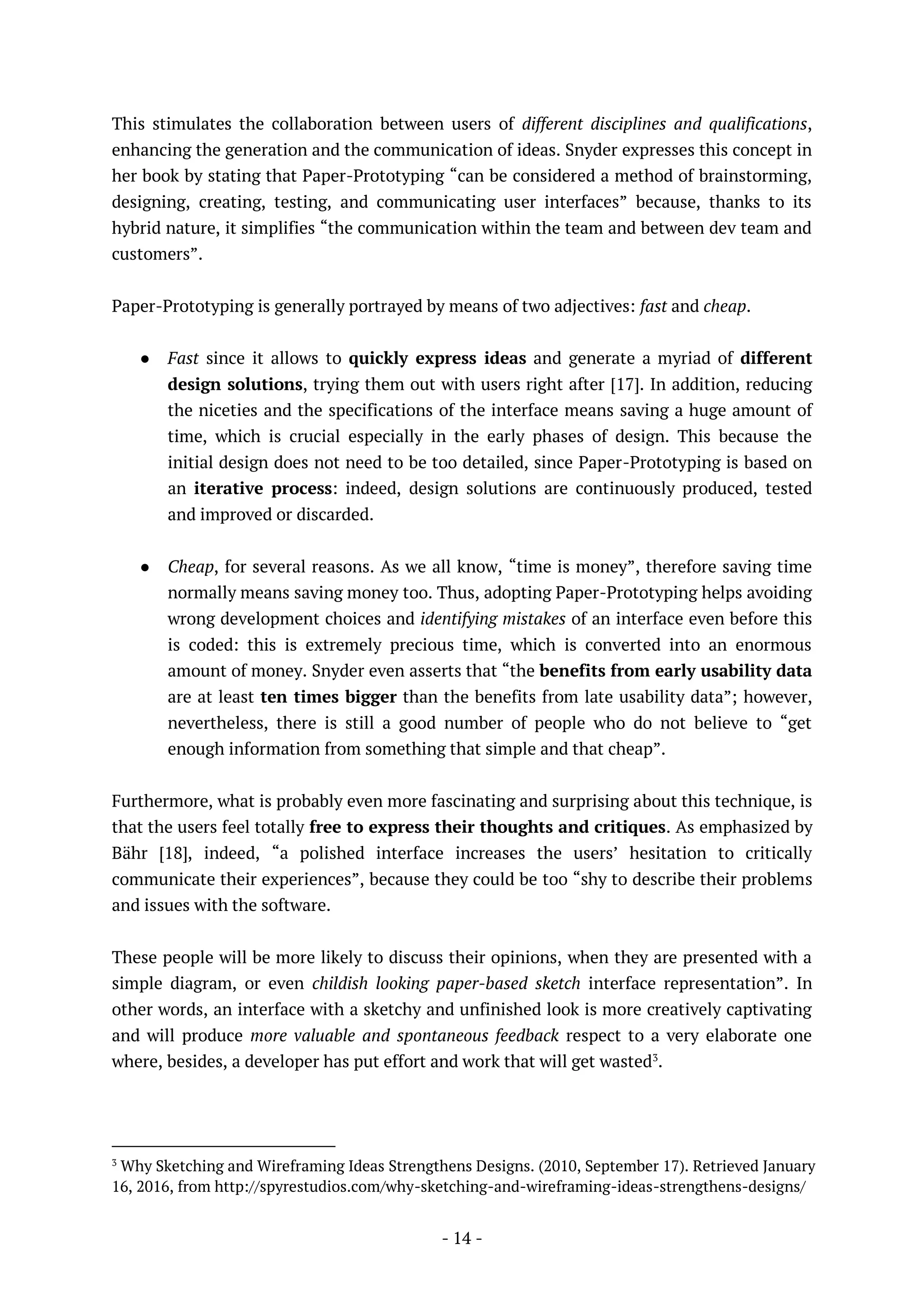 - 14 -
This stimulates the collaboration between users of different disciplines and qualifications,
enhancing the generation and the communication of ideas. Snyder expresses this concept in
her book by stating that Paper-Prototyping “can be considered a method of brainstorming,
designing, creating, testing, and communicating user interfaces” because, thanks to its
hybrid nature, it simplifies “the communication within the team and between dev team and
customers”.
Paper-Prototyping is generally portrayed by means of two adjectives: fast and cheap.
● Fast since it allows to quickly express ideas and generate a myriad of different
design solutions, trying them out with users right after [17]. In addition, reducing
the niceties and the specifications of the interface means saving a huge amount of
time, which is crucial especially in the early phases of design. This because the
initial design does not need to be too detailed, since Paper-Prototyping is based on
an iterative process: indeed, design solutions are continuously produced, tested
and improved or discarded.
● Cheap, for several reasons. As we all know, “time is money”, therefore saving time
normally means saving money too. Thus, adopting Paper-Prototyping helps avoiding
wrong development choices and identifying mistakes of an interface even before this
is coded: this is extremely precious time, which is converted into an enormous
amount of money. Snyder even asserts that “the benefits from early usability data
are at least ten times bigger than the benefits from late usability data”; however,
nevertheless, there is still a good number of people who do not believe to “get
enough information from something that simple and that cheap”.
Furthermore, what is probably even more fascinating and surprising about this technique, is
that the users feel totally free to express their thoughts and critiques. As emphasized by
Bähr [18], indeed, “a polished interface increases the users’ hesitation to critically
communicate their experiences”, because they could be too “shy to describe their problems
and issues with the software.
These people will be more likely to discuss their opinions, when they are presented with a
simple diagram, or even childish looking paper-based sketch interface representation”. In
other words, an interface with a sketchy and unfinished look is more creatively captivating
and will produce more valuable and spontaneous feedback respect to a very elaborate one
where, besides, a developer has put effort and work that will get wasted3
.
3
Why Sketching and Wireframing Ideas Strengthens Designs. (2010, September 17). Retrieved January
16, 2016, from http://spyrestudios.com/why-sketching-and-wireframing-ideas-strengthens-designs/
 