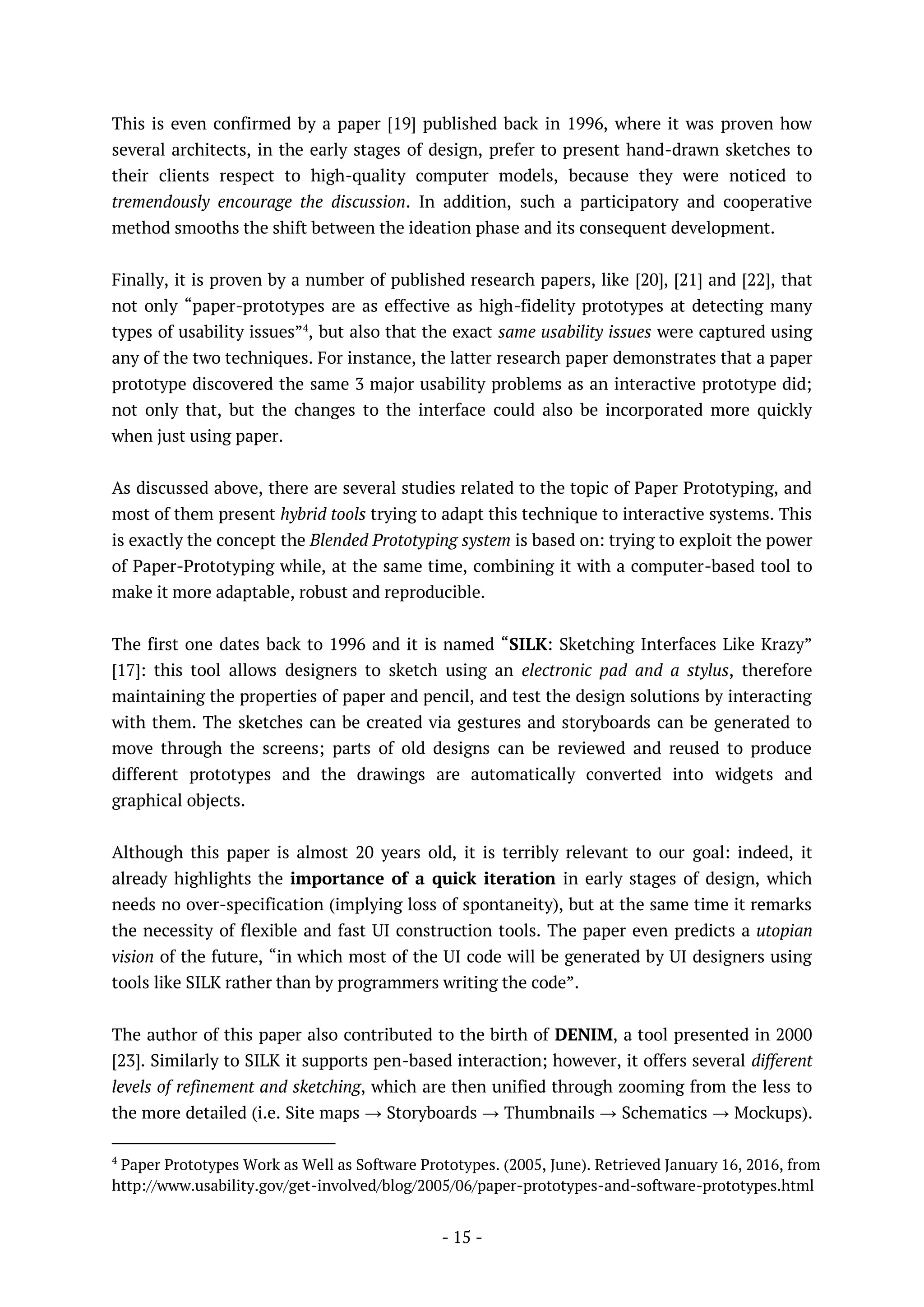 - 15 -
This is even confirmed by a paper [19] published back in 1996, where it was proven how
several architects, in the early stages of design, prefer to present hand-drawn sketches to
their clients respect to high-quality computer models, because they were noticed to
tremendously encourage the discussion. In addition, such a participatory and cooperative
method smooths the shift between the ideation phase and its consequent development.
Finally, it is proven by a number of published research papers, like [20], [21] and [22], that
not only “paper-prototypes are as effective as high-fidelity prototypes at detecting many
types of usability issues”4
, but also that the exact same usability issues were captured using
any of the two techniques. For instance, the latter research paper demonstrates that a paper
prototype discovered the same 3 major usability problems as an interactive prototype did;
not only that, but the changes to the interface could also be incorporated more quickly
when just using paper.
As discussed above, there are several studies related to the topic of Paper Prototyping, and
most of them present hybrid tools trying to adapt this technique to interactive systems. This
is exactly the concept the Blended Prototyping system is based on: trying to exploit the power
of Paper-Prototyping while, at the same time, combining it with a computer-based tool to
make it more adaptable, robust and reproducible.
The first one dates back to 1996 and it is named “SILK: Sketching Interfaces Like Krazy”
[17]: this tool allows designers to sketch using an electronic pad and a stylus, therefore
maintaining the properties of paper and pencil, and test the design solutions by interacting
with them. The sketches can be created via gestures and storyboards can be generated to
move through the screens; parts of old designs can be reviewed and reused to produce
different prototypes and the drawings are automatically converted into widgets and
graphical objects.
Although this paper is almost 20 years old, it is terribly relevant to our goal: indeed, it
already highlights the importance of a quick iteration in early stages of design, which
needs no over-specification (implying loss of spontaneity), but at the same time it remarks
the necessity of flexible and fast UI construction tools. The paper even predicts a utopian
vision of the future, “in which most of the UI code will be generated by UI designers using
tools like SILK rather than by programmers writing the code”.
The author of this paper also contributed to the birth of DENIM, a tool presented in 2000
[23]. Similarly to SILK it supports pen-based interaction; however, it offers several different
levels of refinement and sketching, which are then unified through zooming from the less to
the more detailed (i.e. Site maps → Storyboards → Thumbnails → Schematics → Mockups).
4
Paper Prototypes Work as Well as Software Prototypes. (2005, June). Retrieved January 16, 2016, from
http://www.usability.gov/get-involved/blog/2005/06/paper-prototypes-and-software-prototypes.html
 