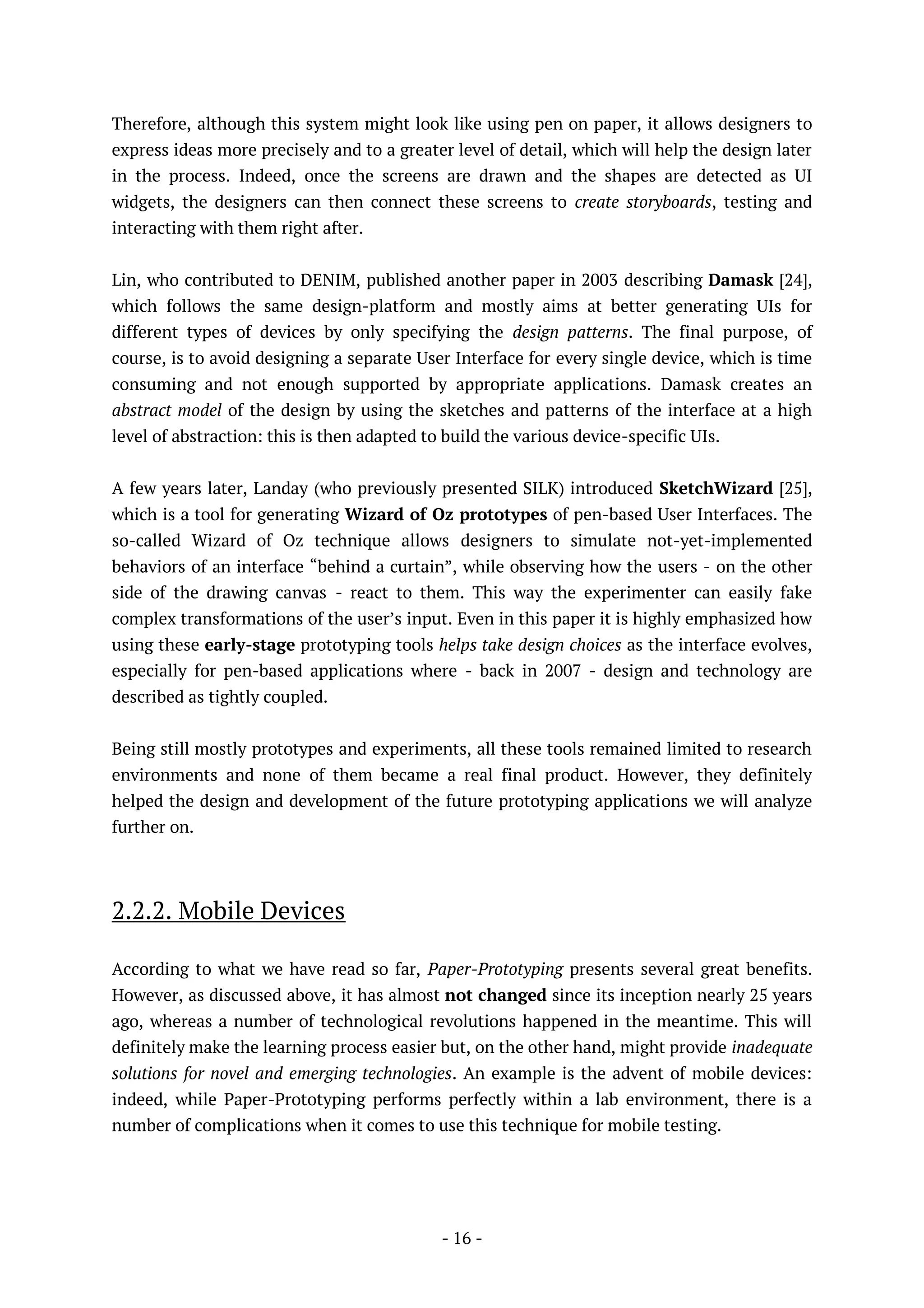 - 16 -
Therefore, although this system might look like using pen on paper, it allows designers to
express ideas more precisely and to a greater level of detail, which will help the design later
in the process. Indeed, once the screens are drawn and the shapes are detected as UI
widgets, the designers can then connect these screens to create storyboards, testing and
interacting with them right after.
Lin, who contributed to DENIM, published another paper in 2003 describing Damask [24],
which follows the same design-platform and mostly aims at better generating UIs for
different types of devices by only specifying the design patterns. The final purpose, of
course, is to avoid designing a separate User Interface for every single device, which is time
consuming and not enough supported by appropriate applications. Damask creates an
abstract model of the design by using the sketches and patterns of the interface at a high
level of abstraction: this is then adapted to build the various device-specific UIs.
A few years later, Landay (who previously presented SILK) introduced SketchWizard [25],
which is a tool for generating Wizard of Oz prototypes of pen-based User Interfaces. The
so-called Wizard of Oz technique allows designers to simulate not-yet-implemented
behaviors of an interface “behind a curtain”, while observing how the users - on the other
side of the drawing canvas - react to them. This way the experimenter can easily fake
complex transformations of the user’s input. Even in this paper it is highly emphasized how
using these early-stage prototyping tools helps take design choices as the interface evolves,
especially for pen-based applications where - back in 2007 - design and technology are
described as tightly coupled.
Being still mostly prototypes and experiments, all these tools remained limited to research
environments and none of them became a real final product. However, they definitely
helped the design and development of the future prototyping applications we will analyze
further on.
2.2.2. Mobile Devices
According to what we have read so far, Paper-Prototyping presents several great benefits.
However, as discussed above, it has almost not changed since its inception nearly 25 years
ago, whereas a number of technological revolutions happened in the meantime. This will
definitely make the learning process easier but, on the other hand, might provide inadequate
solutions for novel and emerging technologies. An example is the advent of mobile devices:
indeed, while Paper-Prototyping performs perfectly within a lab environment, there is a
number of complications when it comes to use this technique for mobile testing.
 