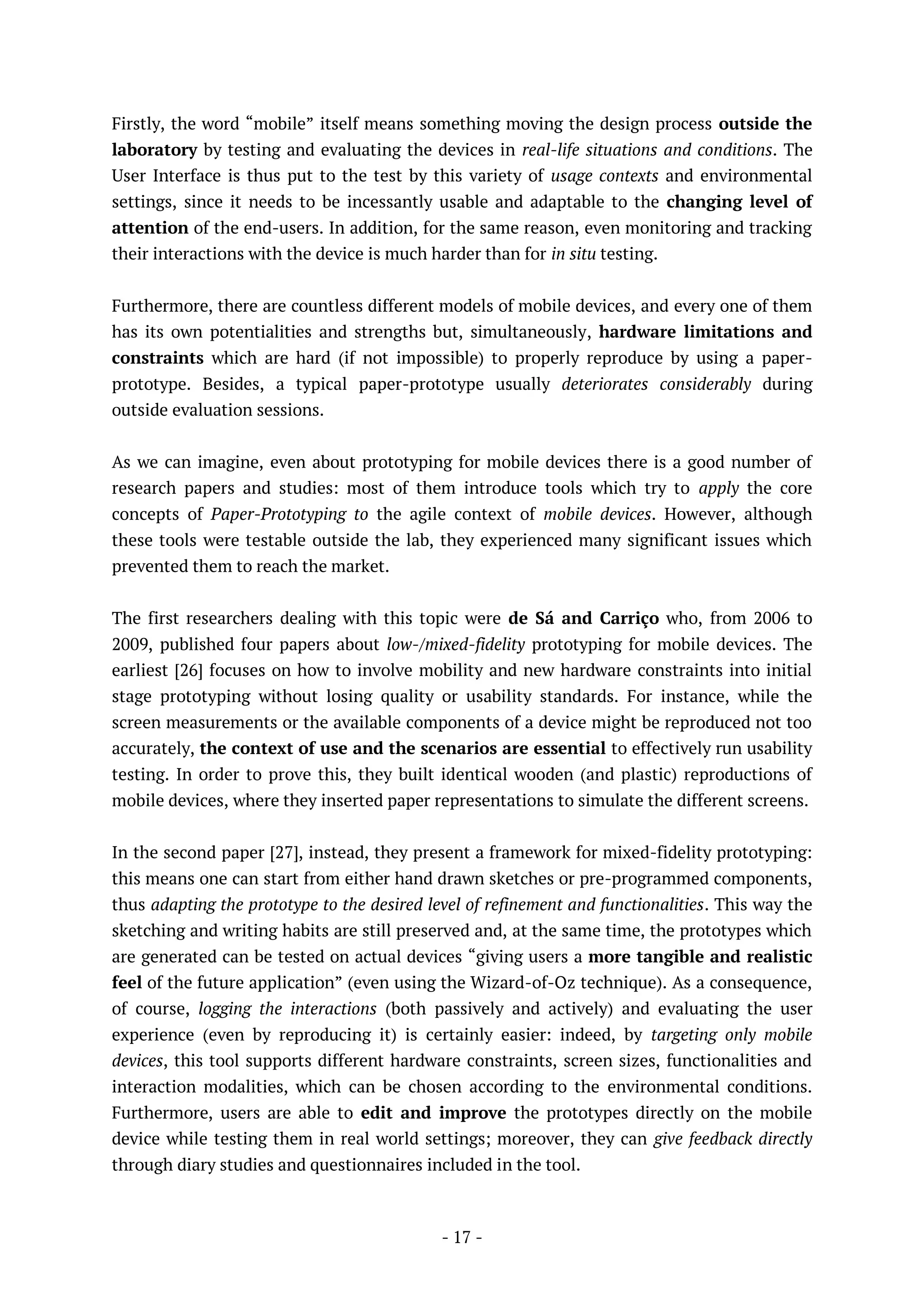 - 17 -
Firstly, the word “mobile” itself means something moving the design process outside the
laboratory by testing and evaluating the devices in real-life situations and conditions. The
User Interface is thus put to the test by this variety of usage contexts and environmental
settings, since it needs to be incessantly usable and adaptable to the changing level of
attention of the end-users. In addition, for the same reason, even monitoring and tracking
their interactions with the device is much harder than for in situ testing.
Furthermore, there are countless different models of mobile devices, and every one of them
has its own potentialities and strengths but, simultaneously, hardware limitations and
constraints which are hard (if not impossible) to properly reproduce by using a paper-
prototype. Besides, a typical paper-prototype usually deteriorates considerably during
outside evaluation sessions.
As we can imagine, even about prototyping for mobile devices there is a good number of
research papers and studies: most of them introduce tools which try to apply the core
concepts of Paper-Prototyping to the agile context of mobile devices. However, although
these tools were testable outside the lab, they experienced many significant issues which
prevented them to reach the market.
The first researchers dealing with this topic were de Sá and Carriço who, from 2006 to
2009, published four papers about low-/mixed-fidelity prototyping for mobile devices. The
earliest [26] focuses on how to involve mobility and new hardware constraints into initial
stage prototyping without losing quality or usability standards. For instance, while the
screen measurements or the available components of a device might be reproduced not too
accurately, the context of use and the scenarios are essential to effectively run usability
testing. In order to prove this, they built identical wooden (and plastic) reproductions of
mobile devices, where they inserted paper representations to simulate the different screens.
In the second paper [27], instead, they present a framework for mixed-fidelity prototyping:
this means one can start from either hand drawn sketches or pre-programmed components,
thus adapting the prototype to the desired level of refinement and functionalities. This way the
sketching and writing habits are still preserved and, at the same time, the prototypes which
are generated can be tested on actual devices “giving users a more tangible and realistic
feel of the future application” (even using the Wizard-of-Oz technique). As a consequence,
of course, logging the interactions (both passively and actively) and evaluating the user
experience (even by reproducing it) is certainly easier: indeed, by targeting only mobile
devices, this tool supports different hardware constraints, screen sizes, functionalities and
interaction modalities, which can be chosen according to the environmental conditions.
Furthermore, users are able to edit and improve the prototypes directly on the mobile
device while testing them in real world settings; moreover, they can give feedback directly
through diary studies and questionnaires included in the tool.
 