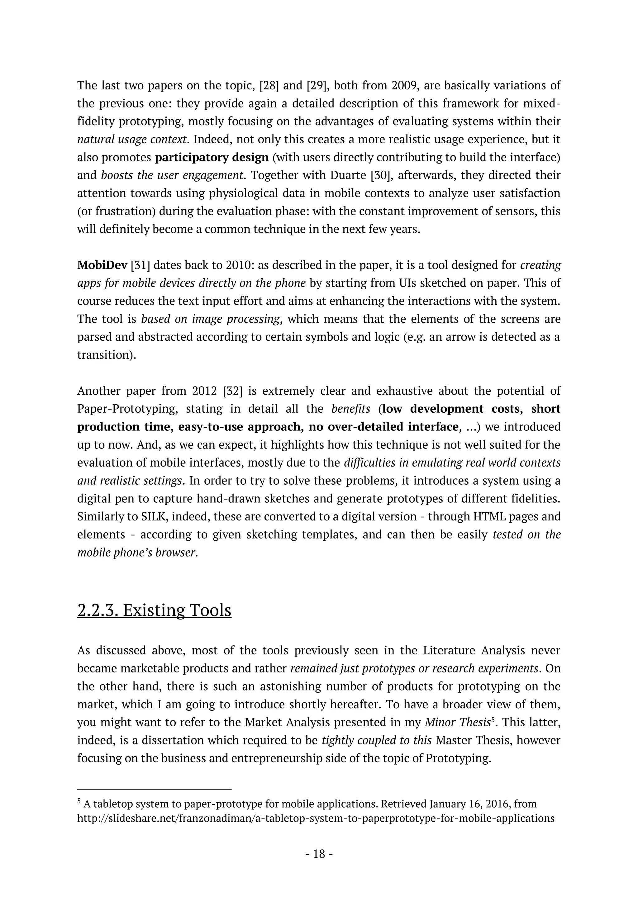 - 18 -
The last two papers on the topic, [28] and [29], both from 2009, are basically variations of
the previous one: they provide again a detailed description of this framework for mixed-
fidelity prototyping, mostly focusing on the advantages of evaluating systems within their
natural usage context. Indeed, not only this creates a more realistic usage experience, but it
also promotes participatory design (with users directly contributing to build the interface)
and boosts the user engagement. Together with Duarte [30], afterwards, they directed their
attention towards using physiological data in mobile contexts to analyze user satisfaction
(or frustration) during the evaluation phase: with the constant improvement of sensors, this
will definitely become a common technique in the next few years.
MobiDev [31] dates back to 2010: as described in the paper, it is a tool designed for creating
apps for mobile devices directly on the phone by starting from UIs sketched on paper. This of
course reduces the text input effort and aims at enhancing the interactions with the system.
The tool is based on image processing, which means that the elements of the screens are
parsed and abstracted according to certain symbols and logic (e.g. an arrow is detected as a
transition).
Another paper from 2012 [32] is extremely clear and exhaustive about the potential of
Paper-Prototyping, stating in detail all the benefits (low development costs, short
production time, easy-to-use approach, no over-detailed interface, …) we introduced
up to now. And, as we can expect, it highlights how this technique is not well suited for the
evaluation of mobile interfaces, mostly due to the difficulties in emulating real world contexts
and realistic settings. In order to try to solve these problems, it introduces a system using a
digital pen to capture hand-drawn sketches and generate prototypes of different fidelities.
Similarly to SILK, indeed, these are converted to a digital version - through HTML pages and
elements - according to given sketching templates, and can then be easily tested on the
mobile phone’s browser.
2.2.3. Existing Tools
As discussed above, most of the tools previously seen in the Literature Analysis never
became marketable products and rather remained just prototypes or research experiments. On
the other hand, there is such an astonishing number of products for prototyping on the
market, which I am going to introduce shortly hereafter. To have a broader view of them,
you might want to refer to the Market Analysis presented in my Minor Thesis5
. This latter,
indeed, is a dissertation which required to be tightly coupled to this Master Thesis, however
focusing on the business and entrepreneurship side of the topic of Prototyping.
5
A tabletop system to paper-prototype for mobile applications. Retrieved January 16, 2016, from
http://slideshare.net/franzonadiman/a-tabletop-system-to-paperprototype-for-mobile-applications
 