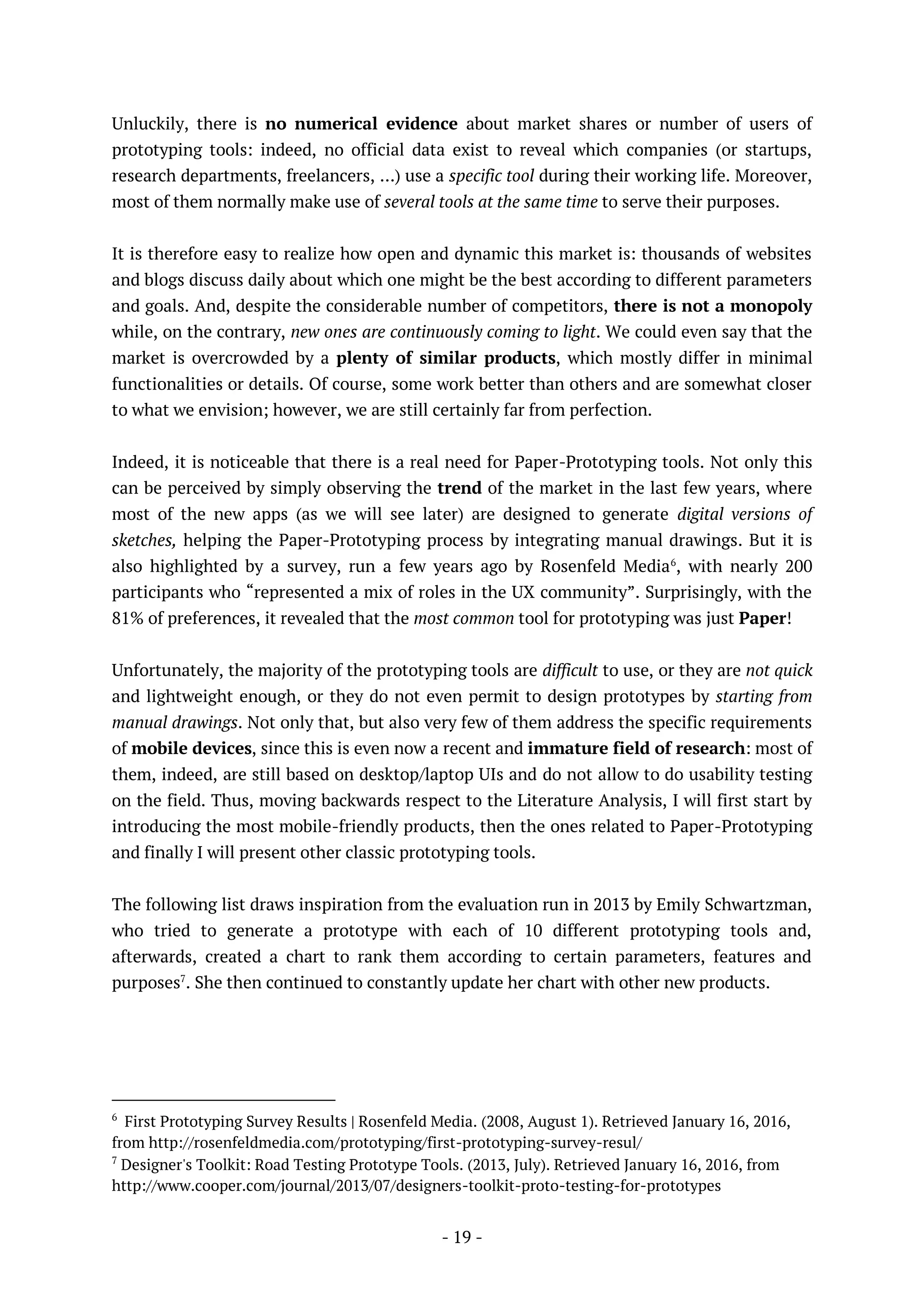 - 19 -
Unluckily, there is no numerical evidence about market shares or number of users of
prototyping tools: indeed, no official data exist to reveal which companies (or startups,
research departments, freelancers, …) use a specific tool during their working life. Moreover,
most of them normally make use of several tools at the same time to serve their purposes.
It is therefore easy to realize how open and dynamic this market is: thousands of websites
and blogs discuss daily about which one might be the best according to different parameters
and goals. And, despite the considerable number of competitors, there is not a monopoly
while, on the contrary, new ones are continuously coming to light. We could even say that the
market is overcrowded by a plenty of similar products, which mostly differ in minimal
functionalities or details. Of course, some work better than others and are somewhat closer
to what we envision; however, we are still certainly far from perfection.
Indeed, it is noticeable that there is a real need for Paper-Prototyping tools. Not only this
can be perceived by simply observing the trend of the market in the last few years, where
most of the new apps (as we will see later) are designed to generate digital versions of
sketches, helping the Paper-Prototyping process by integrating manual drawings. But it is
also highlighted by a survey, run a few years ago by Rosenfeld Media6
, with nearly 200
participants who “represented a mix of roles in the UX community”. Surprisingly, with the
81% of preferences, it revealed that the most common tool for prototyping was just Paper!
Unfortunately, the majority of the prototyping tools are difficult to use, or they are not quick
and lightweight enough, or they do not even permit to design prototypes by starting from
manual drawings. Not only that, but also very few of them address the specific requirements
of mobile devices, since this is even now a recent and immature field of research: most of
them, indeed, are still based on desktop/laptop UIs and do not allow to do usability testing
on the field. Thus, moving backwards respect to the Literature Analysis, I will first start by
introducing the most mobile-friendly products, then the ones related to Paper-Prototyping
and finally I will present other classic prototyping tools.
The following list draws inspiration from the evaluation run in 2013 by Emily Schwartzman,
who tried to generate a prototype with each of 10 different prototyping tools and,
afterwards, created a chart to rank them according to certain parameters, features and
purposes7
. She then continued to constantly update her chart with other new products.
6
First Prototyping Survey Results | Rosenfeld Media. (2008, August 1). Retrieved January 16, 2016,
from http://rosenfeldmedia.com/prototyping/first-prototyping-survey-resul/
7
Designer's Toolkit: Road Testing Prototype Tools. (2013, July). Retrieved January 16, 2016, from
http://www.cooper.com/journal/2013/07/designers-toolkit-proto-testing-for-prototypes
 