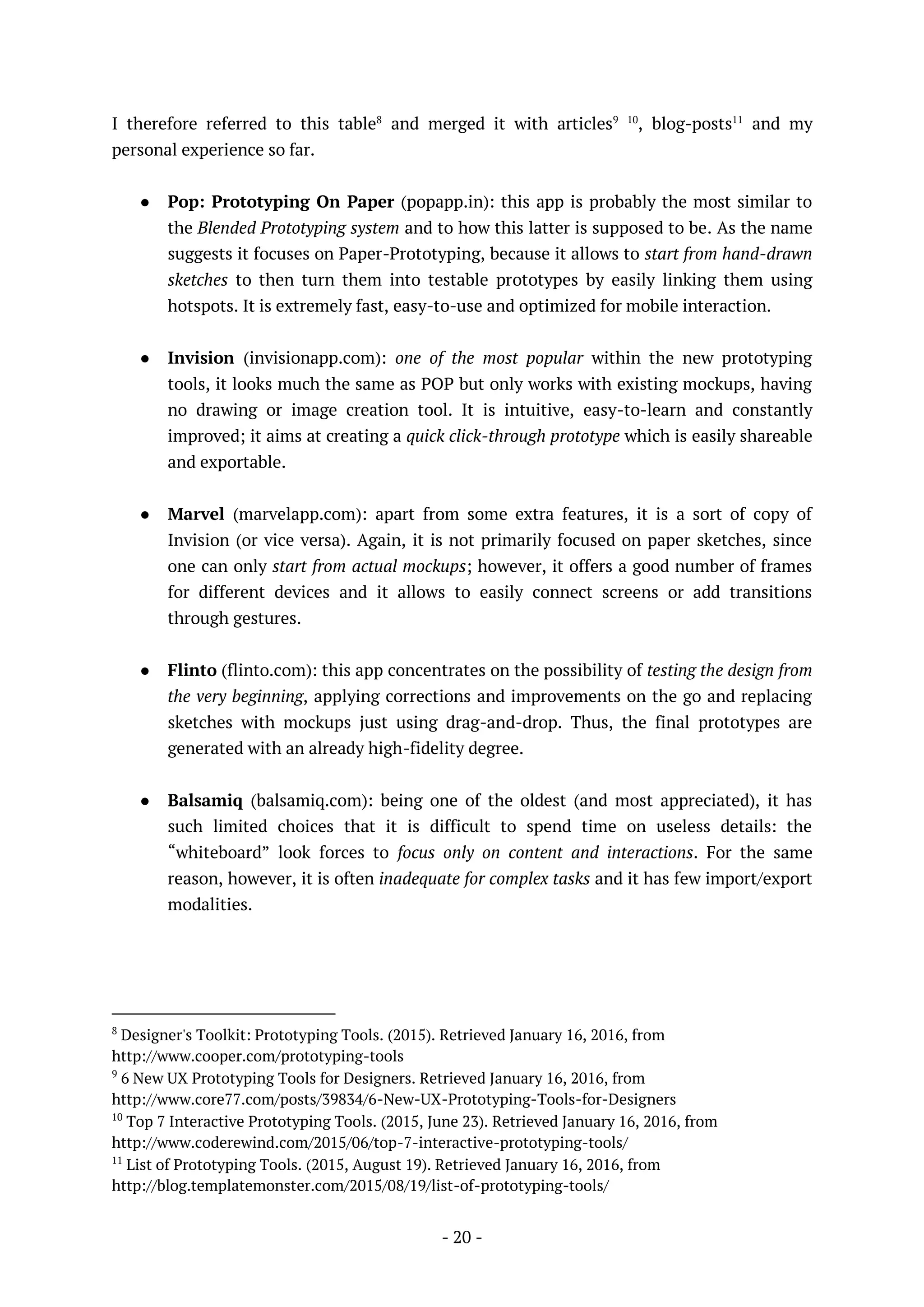 - 20 -
I therefore referred to this table8
and merged it with articles9 10
, blog-posts11
and my
personal experience so far.
● Pop: Prototyping On Paper (popapp.in): this app is probably the most similar to
the Blended Prototyping system and to how this latter is supposed to be. As the name
suggests it focuses on Paper-Prototyping, because it allows to start from hand-drawn
sketches to then turn them into testable prototypes by easily linking them using
hotspots. It is extremely fast, easy-to-use and optimized for mobile interaction.
● Invision (invisionapp.com): one of the most popular within the new prototyping
tools, it looks much the same as POP but only works with existing mockups, having
no drawing or image creation tool. It is intuitive, easy-to-learn and constantly
improved; it aims at creating a quick click-through prototype which is easily shareable
and exportable.
● Marvel (marvelapp.com): apart from some extra features, it is a sort of copy of
Invision (or vice versa). Again, it is not primarily focused on paper sketches, since
one can only start from actual mockups; however, it offers a good number of frames
for different devices and it allows to easily connect screens or add transitions
through gestures.
● Flinto (flinto.com): this app concentrates on the possibility of testing the design from
the very beginning, applying corrections and improvements on the go and replacing
sketches with mockups just using drag-and-drop. Thus, the final prototypes are
generated with an already high-fidelity degree.
● Balsamiq (balsamiq.com): being one of the oldest (and most appreciated), it has
such limited choices that it is difficult to spend time on useless details: the
“whiteboard” look forces to focus only on content and interactions. For the same
reason, however, it is often inadequate for complex tasks and it has few import/export
modalities.
8
Designer's Toolkit: Prototyping Tools. (2015). Retrieved January 16, 2016, from
http://www.cooper.com/prototyping-tools
9
6 New UX Prototyping Tools for Designers. Retrieved January 16, 2016, from
http://www.core77.com/posts/39834/6-New-UX-Prototyping-Tools-for-Designers
10
Top 7 Interactive Prototyping Tools. (2015, June 23). Retrieved January 16, 2016, from
http://www.coderewind.com/2015/06/top-7-interactive-prototyping-tools/
11
List of Prototyping Tools. (2015, August 19). Retrieved January 16, 2016, from
http://blog.templatemonster.com/2015/08/19/list-of-prototyping-tools/
 
