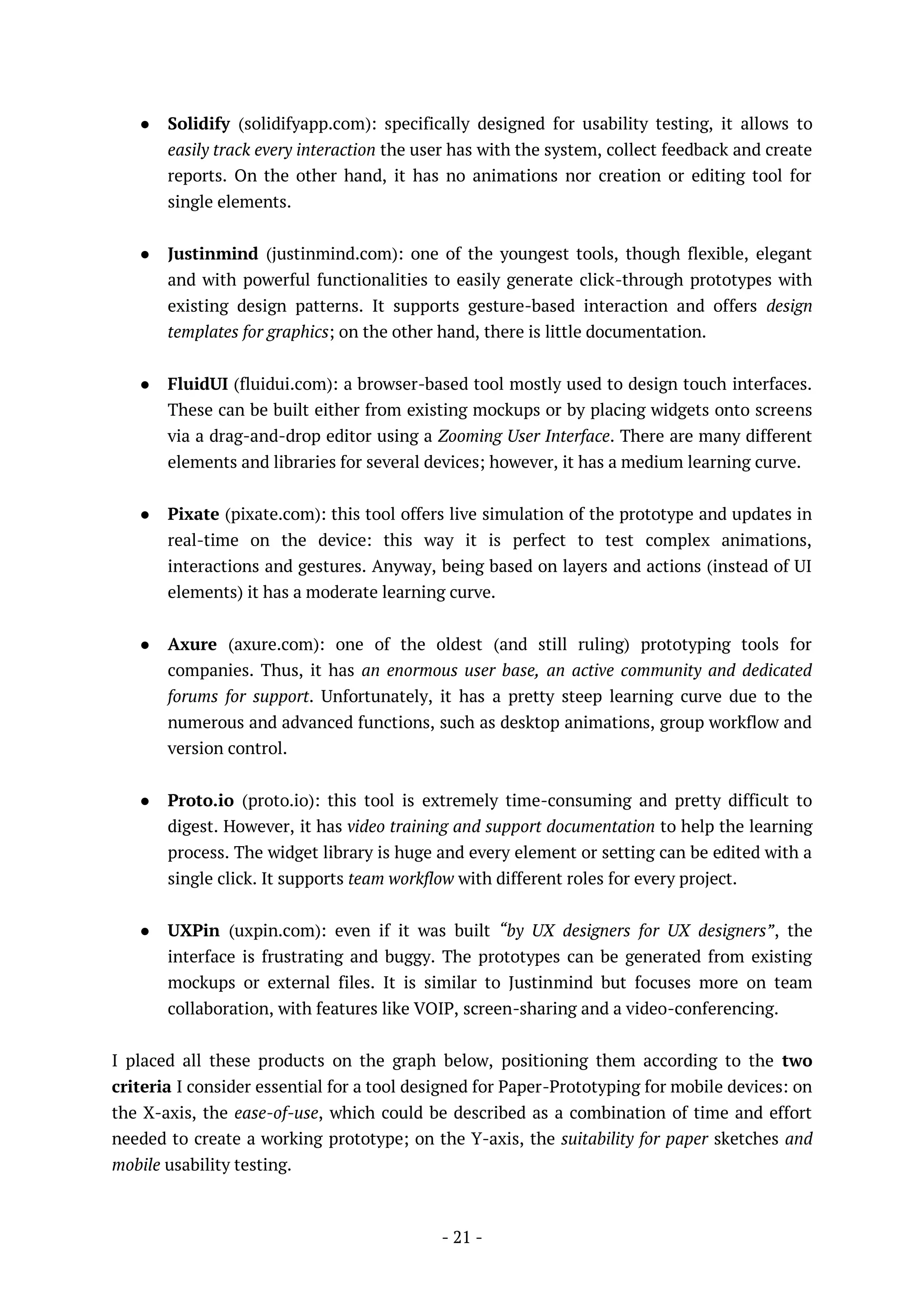 - 21 -
● Solidify (solidifyapp.com): specifically designed for usability testing, it allows to
easily track every interaction the user has with the system, collect feedback and create
reports. On the other hand, it has no animations nor creation or editing tool for
single elements.
● Justinmind (justinmind.com): one of the youngest tools, though flexible, elegant
and with powerful functionalities to easily generate click-through prototypes with
existing design patterns. It supports gesture-based interaction and offers design
templates for graphics; on the other hand, there is little documentation.
● FluidUI (fluidui.com): a browser-based tool mostly used to design touch interfaces.
These can be built either from existing mockups or by placing widgets onto screens
via a drag-and-drop editor using a Zooming User Interface. There are many different
elements and libraries for several devices; however, it has a medium learning curve.
● Pixate (pixate.com): this tool offers live simulation of the prototype and updates in
real-time on the device: this way it is perfect to test complex animations,
interactions and gestures. Anyway, being based on layers and actions (instead of UI
elements) it has a moderate learning curve.
● Axure (axure.com): one of the oldest (and still ruling) prototyping tools for
companies. Thus, it has an enormous user base, an active community and dedicated
forums for support. Unfortunately, it has a pretty steep learning curve due to the
numerous and advanced functions, such as desktop animations, group workflow and
version control.
● Proto.io (proto.io): this tool is extremely time-consuming and pretty difficult to
digest. However, it has video training and support documentation to help the learning
process. The widget library is huge and every element or setting can be edited with a
single click. It supports team workflow with different roles for every project.
● UXPin (uxpin.com): even if it was built “by UX designers for UX designers”, the
interface is frustrating and buggy. The prototypes can be generated from existing
mockups or external files. It is similar to Justinmind but focuses more on team
collaboration, with features like VOIP, screen-sharing and a video-conferencing.
I placed all these products on the graph below, positioning them according to the two
criteria I consider essential for a tool designed for Paper-Prototyping for mobile devices: on
the X-axis, the ease-of-use, which could be described as a combination of time and effort
needed to create a working prototype; on the Y-axis, the suitability for paper sketches and
mobile usability testing.
 