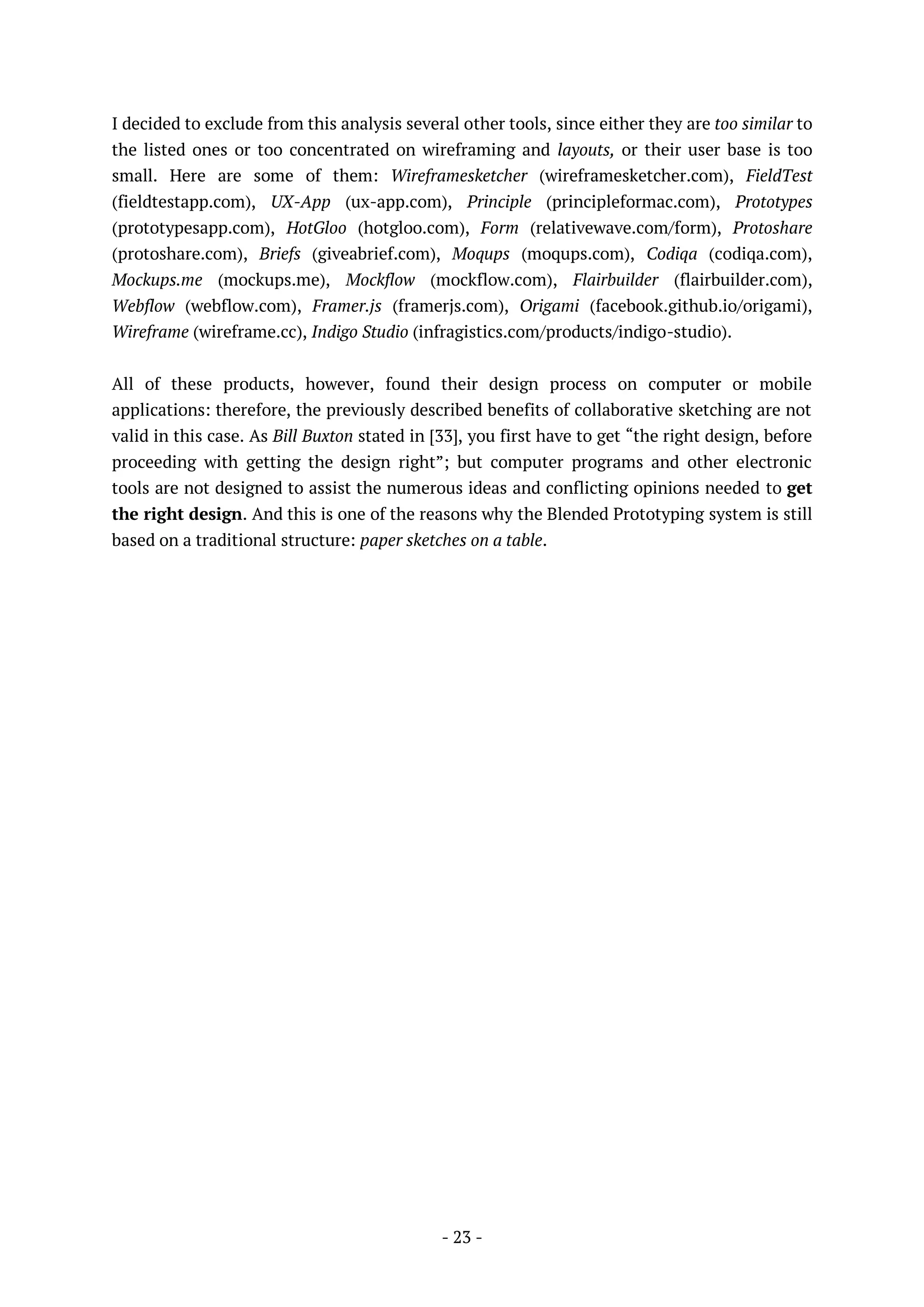 - 23 -
I decided to exclude from this analysis several other tools, since either they are too similar to
the listed ones or too concentrated on wireframing and layouts, or their user base is too
small. Here are some of them: Wireframesketcher (wireframesketcher.com), FieldTest
(fieldtestapp.com), UX-App (ux-app.com), Principle (principleformac.com), Prototypes
(prototypesapp.com), HotGloo (hotgloo.com), Form (relativewave.com/form), Protoshare
(protoshare.com), Briefs (giveabrief.com), Moqups (moqups.com), Codiqa (codiqa.com),
Mockups.me (mockups.me), Mockflow (mockflow.com), Flairbuilder (flairbuilder.com),
Webflow (webflow.com), Framer.js (framerjs.com), Origami (facebook.github.io/origami),
Wireframe (wireframe.cc), Indigo Studio (infragistics.com/products/indigo-studio).
All of these products, however, found their design process on computer or mobile
applications: therefore, the previously described benefits of collaborative sketching are not
valid in this case. As Bill Buxton stated in [33], you first have to get “the right design, before
proceeding with getting the design right”; but computer programs and other electronic
tools are not designed to assist the numerous ideas and conflicting opinions needed to get
the right design. And this is one of the reasons why the Blended Prototyping system is still
based on a traditional structure: paper sketches on a table.
 
