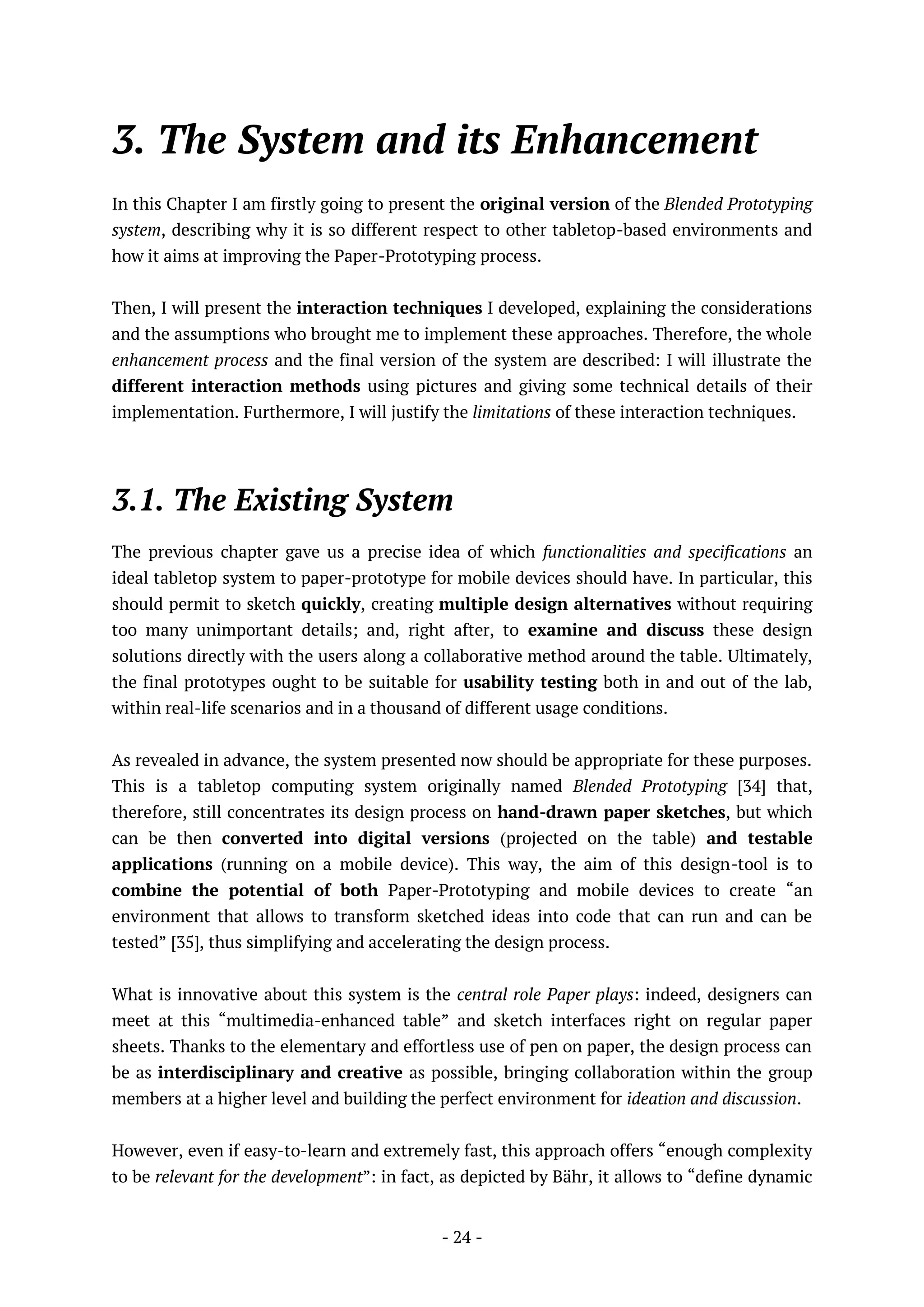 - 24 -
3. The System and its Enhancement
In this Chapter I am firstly going to present the original version of the Blended Prototyping
system, describing why it is so different respect to other tabletop-based environments and
how it aims at improving the Paper-Prototyping process.
Then, I will present the interaction techniques I developed, explaining the considerations
and the assumptions who brought me to implement these approaches. Therefore, the whole
enhancement process and the final version of the system are described: I will illustrate the
different interaction methods using pictures and giving some technical details of their
implementation. Furthermore, I will justify the limitations of these interaction techniques.
3.1. The Existing System
The previous chapter gave us a precise idea of which functionalities and specifications an
ideal tabletop system to paper-prototype for mobile devices should have. In particular, this
should permit to sketch quickly, creating multiple design alternatives without requiring
too many unimportant details; and, right after, to examine and discuss these design
solutions directly with the users along a collaborative method around the table. Ultimately,
the final prototypes ought to be suitable for usability testing both in and out of the lab,
within real-life scenarios and in a thousand of different usage conditions.
As revealed in advance, the system presented now should be appropriate for these purposes.
This is a tabletop computing system originally named Blended Prototyping [34] that,
therefore, still concentrates its design process on hand-drawn paper sketches, but which
can be then converted into digital versions (projected on the table) and testable
applications (running on a mobile device). This way, the aim of this design-tool is to
combine the potential of both Paper-Prototyping and mobile devices to create “an
environment that allows to transform sketched ideas into code that can run and can be
tested” [35], thus simplifying and accelerating the design process.
What is innovative about this system is the central role Paper plays: indeed, designers can
meet at this “multimedia-enhanced table” and sketch interfaces right on regular paper
sheets. Thanks to the elementary and effortless use of pen on paper, the design process can
be as interdisciplinary and creative as possible, bringing collaboration within the group
members at a higher level and building the perfect environment for ideation and discussion.
However, even if easy-to-learn and extremely fast, this approach offers “enough complexity
to be relevant for the development”: in fact, as depicted by Bähr, it allows to “define dynamic
 
