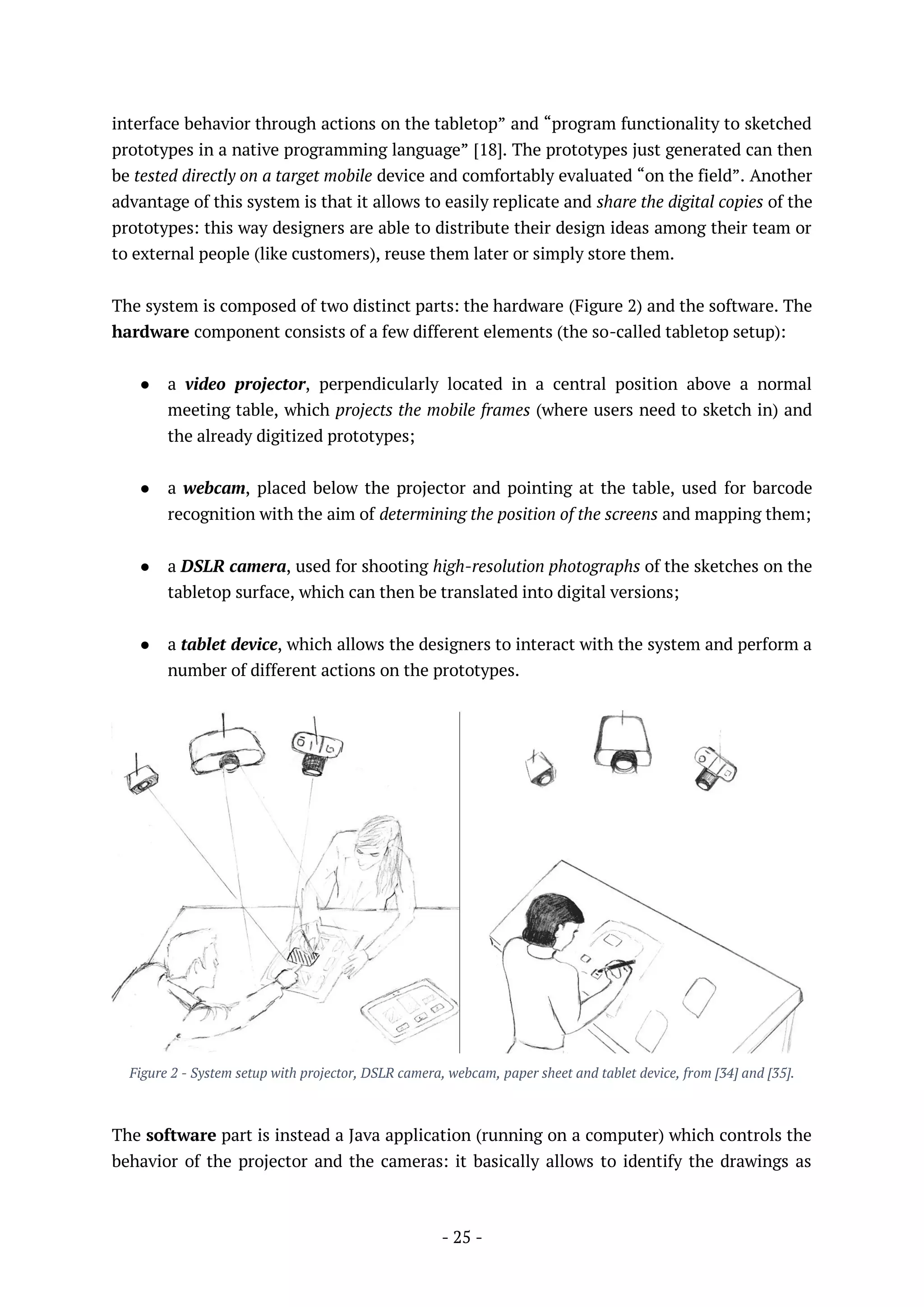 - 25 -
interface behavior through actions on the tabletop” and “program functionality to sketched
prototypes in a native programming language” [18]. The prototypes just generated can then
be tested directly on a target mobile device and comfortably evaluated “on the field”. Another
advantage of this system is that it allows to easily replicate and share the digital copies of the
prototypes: this way designers are able to distribute their design ideas among their team or
to external people (like customers), reuse them later or simply store them.
The system is composed of two distinct parts: the hardware (Figure 2) and the software. The
hardware component consists of a few different elements (the so-called tabletop setup):
● a video projector, perpendicularly located in a central position above a normal
meeting table, which projects the mobile frames (where users need to sketch in) and
the already digitized prototypes;
● a webcam, placed below the projector and pointing at the table, used for barcode
recognition with the aim of determining the position of the screens and mapping them;
● a DSLR camera, used for shooting high-resolution photographs of the sketches on the
tabletop surface, which can then be translated into digital versions;
● a tablet device, which allows the designers to interact with the system and perform a
number of different actions on the prototypes.
Figure 2 - System setup with projector, DSLR camera, webcam, paper sheet and tablet device, from [34] and [35].
The software part is instead a Java application (running on a computer) which controls the
behavior of the projector and the cameras: it basically allows to identify the drawings as
 