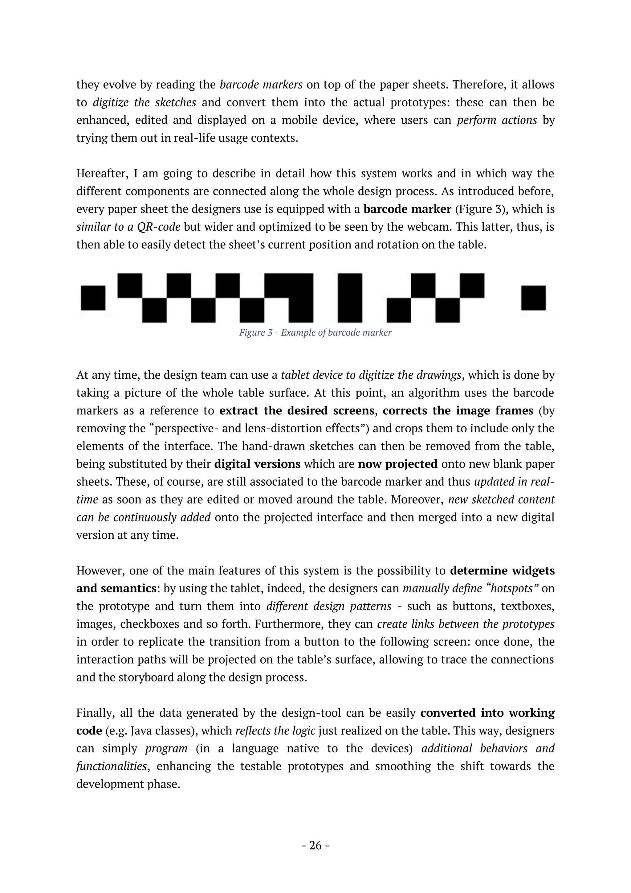 - 26 -
they evolve by reading the barcode markers on top of the paper sheets. Therefore, it allows
to digitize the sketches and convert them into the actual prototypes: these can then be
enhanced, edited and displayed on a mobile device, where users can perform actions by
trying them out in real-life usage contexts.
Hereafter, I am going to describe in detail how this system works and in which way the
different components are connected along the whole design process. As introduced before,
every paper sheet the designers use is equipped with a barcode marker (Figure 3), which is
similar to a QR-code but wider and optimized to be seen by the webcam. This latter, thus, is
then able to easily detect the sheet’s current position and rotation on the table.
Figure 3 - Example of barcode marker
At any time, the design team can use a tablet device to digitize the drawings, which is done by
taking a picture of the whole table surface. At this point, an algorithm uses the barcode
markers as a reference to extract the desired screens, corrects the image frames (by
removing the “perspective- and lens-distortion effects”) and crops them to include only the
elements of the interface. The hand-drawn sketches can then be removed from the table,
being substituted by their digital versions which are now projected onto new blank paper
sheets. These, of course, are still associated to the barcode marker and thus updated in real-
time as soon as they are edited or moved around the table. Moreover, new sketched content
can be continuously added onto the projected interface and then merged into a new digital
version at any time.
However, one of the main features of this system is the possibility to determine widgets
and semantics: by using the tablet, indeed, the designers can manually define “hotspots” on
the prototype and turn them into different design patterns - such as buttons, textboxes,
images, checkboxes and so forth. Furthermore, they can create links between the prototypes
in order to replicate the transition from a button to the following screen: once done, the
interaction paths will be projected on the table’s surface, allowing to trace the connections
and the storyboard along the design process.
Finally, all the data generated by the design-tool can be easily converted into working
code (e.g. Java classes), which reflects the logic just realized on the table. This way, designers
can simply program (in a language native to the devices) additional behaviors and
functionalities, enhancing the testable prototypes and smoothing the shift towards the
development phase.
 