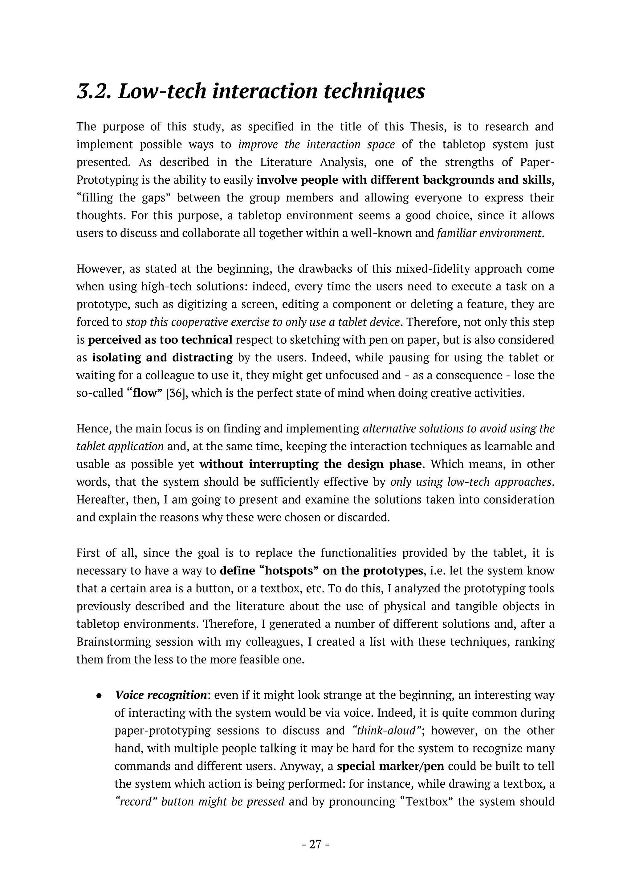 - 27 -
3.2. Low-tech interaction techniques
The purpose of this study, as specified in the title of this Thesis, is to research and
implement possible ways to improve the interaction space of the tabletop system just
presented. As described in the Literature Analysis, one of the strengths of Paper-
Prototyping is the ability to easily involve people with different backgrounds and skills,
“filling the gaps” between the group members and allowing everyone to express their
thoughts. For this purpose, a tabletop environment seems a good choice, since it allows
users to discuss and collaborate all together within a well-known and familiar environment.
However, as stated at the beginning, the drawbacks of this mixed-fidelity approach come
when using high-tech solutions: indeed, every time the users need to execute a task on a
prototype, such as digitizing a screen, editing a component or deleting a feature, they are
forced to stop this cooperative exercise to only use a tablet device. Therefore, not only this step
is perceived as too technical respect to sketching with pen on paper, but is also considered
as isolating and distracting by the users. Indeed, while pausing for using the tablet or
waiting for a colleague to use it, they might get unfocused and - as a consequence - lose the
so-called “flow” [36], which is the perfect state of mind when doing creative activities.
Hence, the main focus is on finding and implementing alternative solutions to avoid using the
tablet application and, at the same time, keeping the interaction techniques as learnable and
usable as possible yet without interrupting the design phase. Which means, in other
words, that the system should be sufficiently effective by only using low-tech approaches.
Hereafter, then, I am going to present and examine the solutions taken into consideration
and explain the reasons why these were chosen or discarded.
First of all, since the goal is to replace the functionalities provided by the tablet, it is
necessary to have a way to define “hotspots” on the prototypes, i.e. let the system know
that a certain area is a button, or a textbox, etc. To do this, I analyzed the prototyping tools
previously described and the literature about the use of physical and tangible objects in
tabletop environments. Therefore, I generated a number of different solutions and, after a
Brainstorming session with my colleagues, I created a list with these techniques, ranking
them from the less to the more feasible one.
● Voice recognition: even if it might look strange at the beginning, an interesting way
of interacting with the system would be via voice. Indeed, it is quite common during
paper-prototyping sessions to discuss and “think-aloud”; however, on the other
hand, with multiple people talking it may be hard for the system to recognize many
commands and different users. Anyway, a special marker/pen could be built to tell
the system which action is being performed: for instance, while drawing a textbox, a
“record” button might be pressed and by pronouncing “Textbox” the system should
 