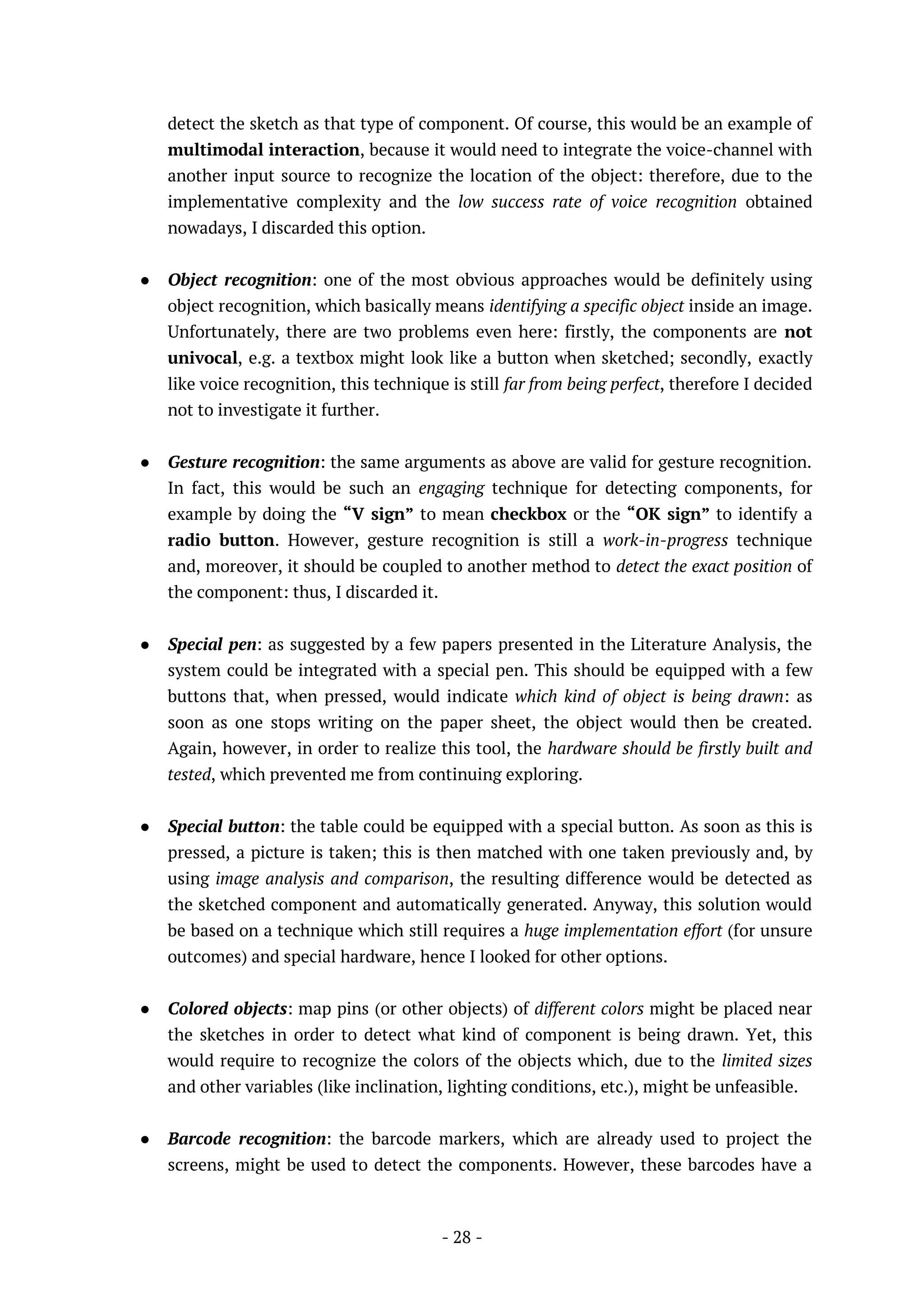 - 28 -
detect the sketch as that type of component. Of course, this would be an example of
multimodal interaction, because it would need to integrate the voice-channel with
another input source to recognize the location of the object: therefore, due to the
implementative complexity and the low success rate of voice recognition obtained
nowadays, I discarded this option.
● Object recognition: one of the most obvious approaches would be definitely using
object recognition, which basically means identifying a specific object inside an image.
Unfortunately, there are two problems even here: firstly, the components are not
univocal, e.g. a textbox might look like a button when sketched; secondly, exactly
like voice recognition, this technique is still far from being perfect, therefore I decided
not to investigate it further.
● Gesture recognition: the same arguments as above are valid for gesture recognition.
In fact, this would be such an engaging technique for detecting components, for
example by doing the “V sign” to mean checkbox or the “OK sign” to identify a
radio button. However, gesture recognition is still a work-in-progress technique
and, moreover, it should be coupled to another method to detect the exact position of
the component: thus, I discarded it.
● Special pen: as suggested by a few papers presented in the Literature Analysis, the
system could be integrated with a special pen. This should be equipped with a few
buttons that, when pressed, would indicate which kind of object is being drawn: as
soon as one stops writing on the paper sheet, the object would then be created.
Again, however, in order to realize this tool, the hardware should be firstly built and
tested, which prevented me from continuing exploring.
● Special button: the table could be equipped with a special button. As soon as this is
pressed, a picture is taken; this is then matched with one taken previously and, by
using image analysis and comparison, the resulting difference would be detected as
the sketched component and automatically generated. Anyway, this solution would
be based on a technique which still requires a huge implementation effort (for unsure
outcomes) and special hardware, hence I looked for other options.
● Colored objects: map pins (or other objects) of different colors might be placed near
the sketches in order to detect what kind of component is being drawn. Yet, this
would require to recognize the colors of the objects which, due to the limited sizes
and other variables (like inclination, lighting conditions, etc.), might be unfeasible.
● Barcode recognition: the barcode markers, which are already used to project the
screens, might be used to detect the components. However, these barcodes have a
 