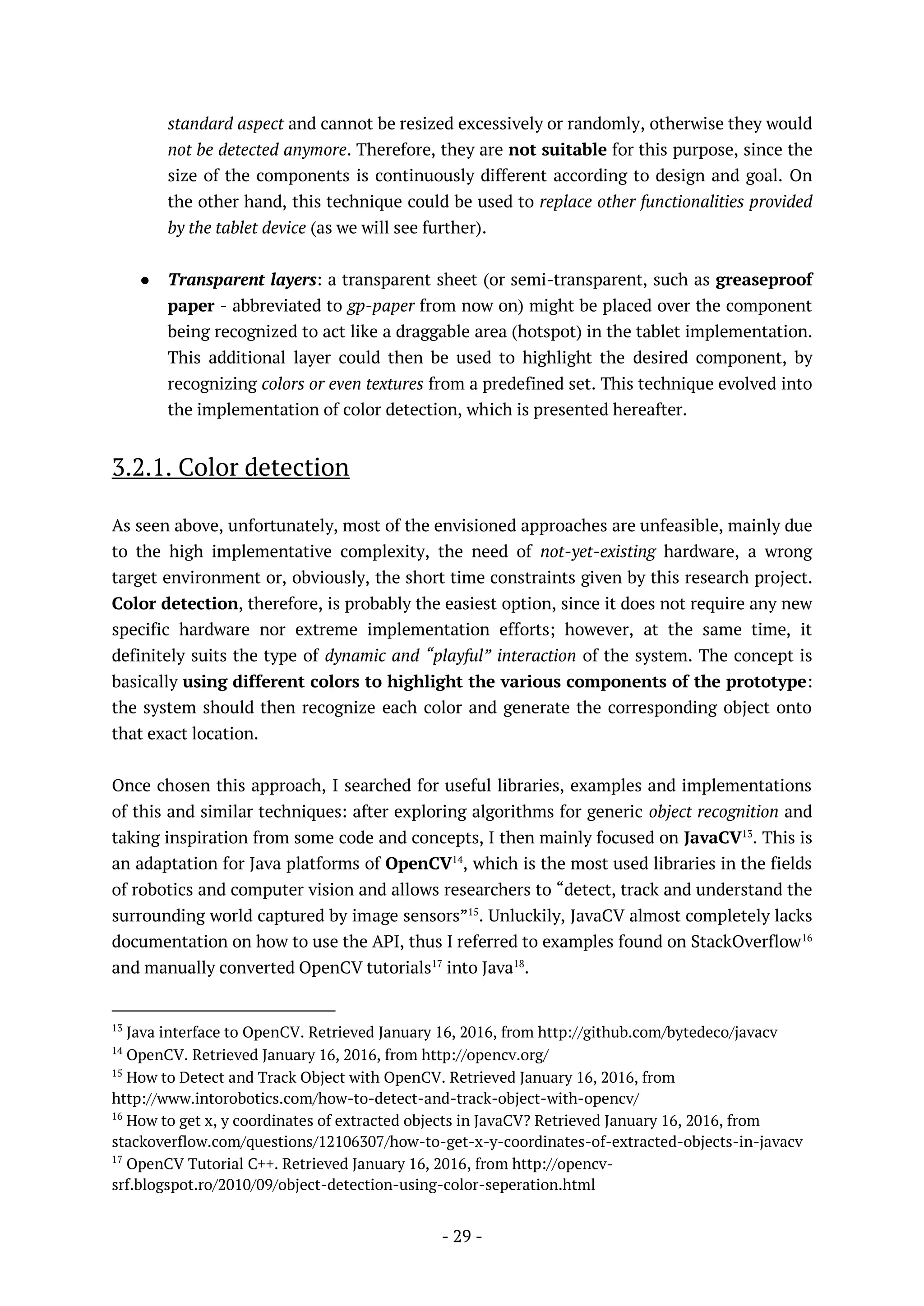 - 29 -
standard aspect and cannot be resized excessively or randomly, otherwise they would
not be detected anymore. Therefore, they are not suitable for this purpose, since the
size of the components is continuously different according to design and goal. On
the other hand, this technique could be used to replace other functionalities provided
by the tablet device (as we will see further).
● Transparent layers: a transparent sheet (or semi-transparent, such as greaseproof
paper - abbreviated to gp-paper from now on) might be placed over the component
being recognized to act like a draggable area (hotspot) in the tablet implementation.
This additional layer could then be used to highlight the desired component, by
recognizing colors or even textures from a predefined set. This technique evolved into
the implementation of color detection, which is presented hereafter.
3.2.1. Color detection
As seen above, unfortunately, most of the envisioned approaches are unfeasible, mainly due
to the high implementative complexity, the need of not-yet-existing hardware, a wrong
target environment or, obviously, the short time constraints given by this research project.
Color detection, therefore, is probably the easiest option, since it does not require any new
specific hardware nor extreme implementation efforts; however, at the same time, it
definitely suits the type of dynamic and “playful” interaction of the system. The concept is
basically using different colors to highlight the various components of the prototype:
the system should then recognize each color and generate the corresponding object onto
that exact location.
Once chosen this approach, I searched for useful libraries, examples and implementations
of this and similar techniques: after exploring algorithms for generic object recognition and
taking inspiration from some code and concepts, I then mainly focused on JavaCV13
. This is
an adaptation for Java platforms of OpenCV14
, which is the most used libraries in the fields
of robotics and computer vision and allows researchers to “detect, track and understand the
surrounding world captured by image sensors”15
. Unluckily, JavaCV almost completely lacks
documentation on how to use the API, thus I referred to examples found on StackOverflow16
and manually converted OpenCV tutorials17
into Java18
.
13
Java interface to OpenCV. Retrieved January 16, 2016, from http://github.com/bytedeco/javacv
14
OpenCV. Retrieved January 16, 2016, from http://opencv.org/
15
How to Detect and Track Object with OpenCV. Retrieved January 16, 2016, from
http://www.intorobotics.com/how-to-detect-and-track-object-with-opencv/
16
How to get x, y coordinates of extracted objects in JavaCV? Retrieved January 16, 2016, from
stackoverflow.com/questions/12106307/how-to-get-x-y-coordinates-of-extracted-objects-in-javacv
17
OpenCV Tutorial C++. Retrieved January 16, 2016, from http://opencv-
srf.blogspot.ro/2010/09/object-detection-using-color-seperation.html
 