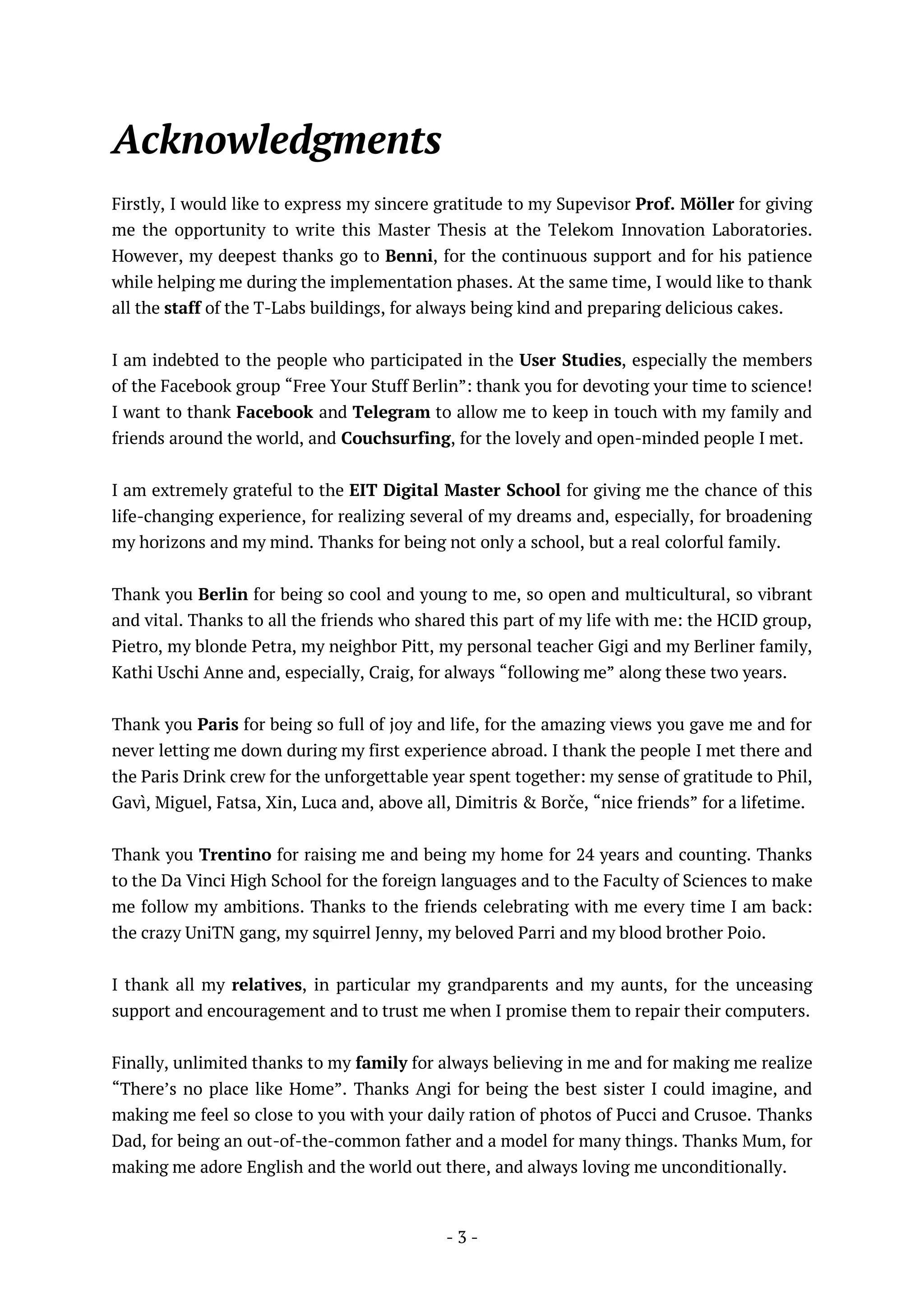 - 3 -
Acknowledgments
Firstly, I would like to express my sincere gratitude to my Supevisor Prof. Möller for giving
me the opportunity to write this Master Thesis at the Telekom Innovation Laboratories.
However, my deepest thanks go to Benni, for the continuous support and for his patience
while helping me during the implementation phases. At the same time, I would like to thank
all the staff of the T-Labs buildings, for always being kind and preparing delicious cakes.
I am indebted to the people who participated in the User Studies, especially the members
of the Facebook group “Free Your Stuff Berlin”: thank you for devoting your time to science!
I want to thank Facebook and Telegram to allow me to keep in touch with my family and
friends around the world, and Couchsurfing, for the lovely and open-minded people I met.
I am extremely grateful to the EIT Digital Master School for giving me the chance of this
life-changing experience, for realizing several of my dreams and, especially, for broadening
my horizons and my mind. Thanks for being not only a school, but a real colorful family.
Thank you Berlin for being so cool and young to me, so open and multicultural, so vibrant
and vital. Thanks to all the friends who shared this part of my life with me: the HCID group,
Pietro, my blonde Petra, my neighbor Pitt, my personal teacher Gigi and my Berliner family,
Kathi Uschi Anne and, especially, Craig, for always “following me” along these two years.
Thank you Paris for being so full of joy and life, for the amazing views you gave me and for
never letting me down during my first experience abroad. I thank the people I met there and
the Paris Drink crew for the unforgettable year spent together: my sense of gratitude to Phil,
Gavì, Miguel, Fatsa, Xin, Luca and, above all, Dimitris & Borče, “nice friends” for a lifetime.
Thank you Trentino for raising me and being my home for 24 years and counting. Thanks
to the Da Vinci High School for the foreign languages and to the Faculty of Sciences to make
me follow my ambitions. Thanks to the friends celebrating with me every time I am back:
the crazy UniTN gang, my squirrel Jenny, my beloved Parri and my blood brother Poio.
I thank all my relatives, in particular my grandparents and my aunts, for the unceasing
support and encouragement and to trust me when I promise them to repair their computers.
Finally, unlimited thanks to my family for always believing in me and for making me realize
“There’s no place like Home”. Thanks Angi for being the best sister I could imagine, and
making me feel so close to you with your daily ration of photos of Pucci and Crusoe. Thanks
Dad, for being an out-of-the-common father and a model for many things. Thanks Mum, for
making me adore English and the world out there, and always loving me unconditionally.
 