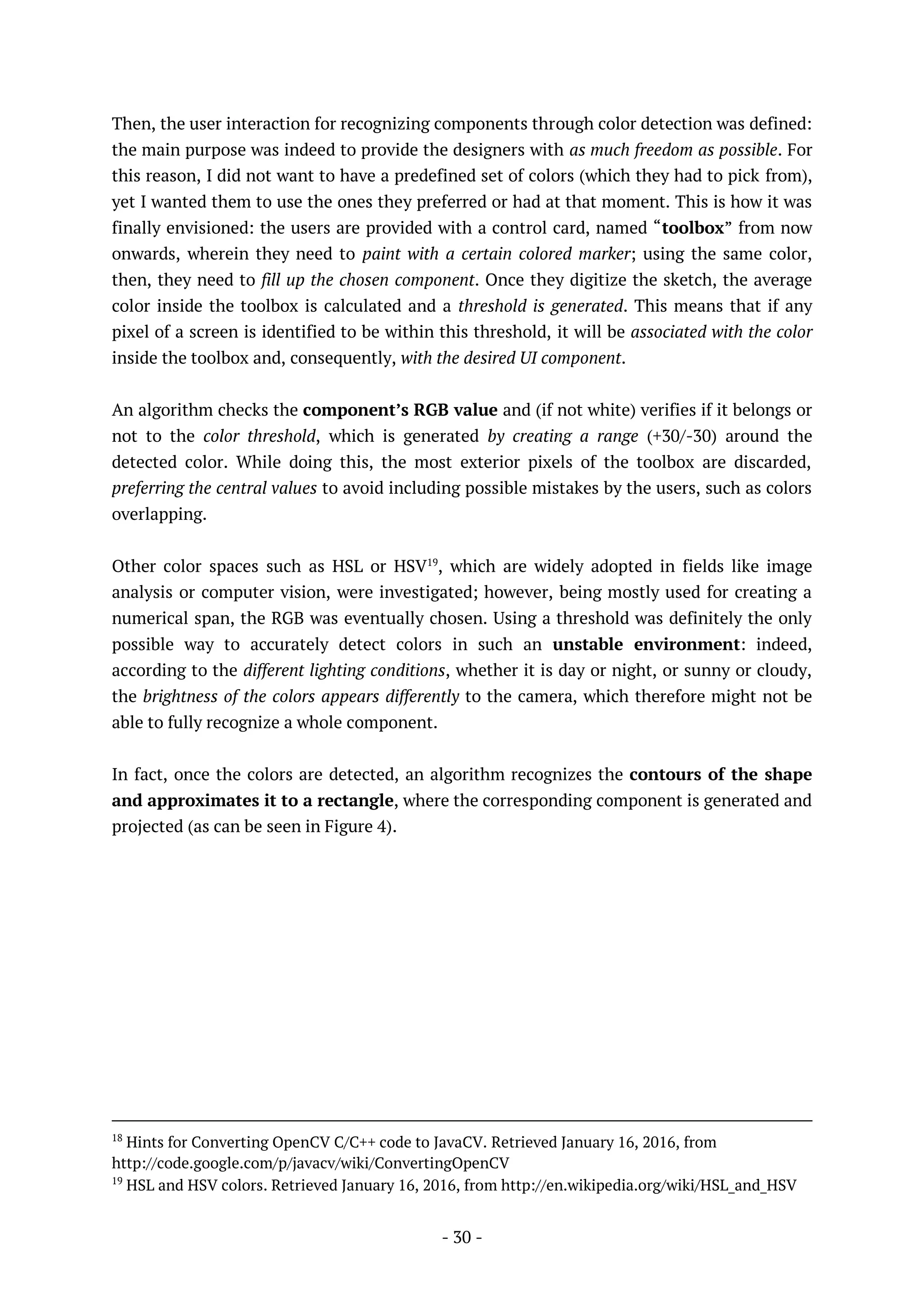 - 30 -
Then, the user interaction for recognizing components through color detection was defined:
the main purpose was indeed to provide the designers with as much freedom as possible. For
this reason, I did not want to have a predefined set of colors (which they had to pick from),
yet I wanted them to use the ones they preferred or had at that moment. This is how it was
finally envisioned: the users are provided with a control card, named “toolbox” from now
onwards, wherein they need to paint with a certain colored marker; using the same color,
then, they need to fill up the chosen component. Once they digitize the sketch, the average
color inside the toolbox is calculated and a threshold is generated. This means that if any
pixel of a screen is identified to be within this threshold, it will be associated with the color
inside the toolbox and, consequently, with the desired UI component.
An algorithm checks the component’s RGB value and (if not white) verifies if it belongs or
not to the color threshold, which is generated by creating a range (+30/-30) around the
detected color. While doing this, the most exterior pixels of the toolbox are discarded,
preferring the central values to avoid including possible mistakes by the users, such as colors
overlapping.
Other color spaces such as HSL or HSV19
, which are widely adopted in fields like image
analysis or computer vision, were investigated; however, being mostly used for creating a
numerical span, the RGB was eventually chosen. Using a threshold was definitely the only
possible way to accurately detect colors in such an unstable environment: indeed,
according to the different lighting conditions, whether it is day or night, or sunny or cloudy,
the brightness of the colors appears differently to the camera, which therefore might not be
able to fully recognize a whole component.
In fact, once the colors are detected, an algorithm recognizes the contours of the shape
and approximates it to a rectangle, where the corresponding component is generated and
projected (as can be seen in Figure 4).
18
Hints for Converting OpenCV C/C++ code to JavaCV. Retrieved January 16, 2016, from
http://code.google.com/p/javacv/wiki/ConvertingOpenCV
19
HSL and HSV colors. Retrieved January 16, 2016, from http://en.wikipedia.org/wiki/HSL_and_HSV
 