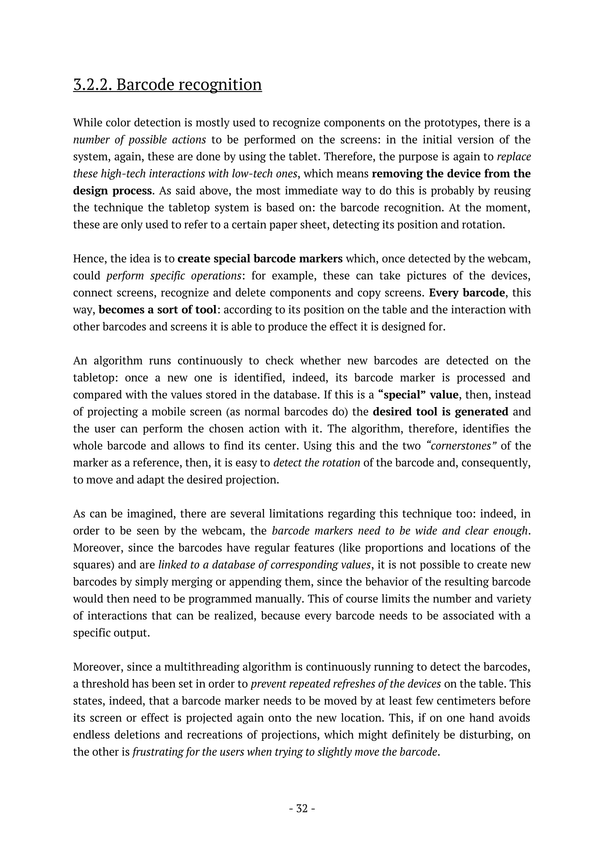 - 32 -
3.2.2. Barcode recognition
While color detection is mostly used to recognize components on the prototypes, there is a
number of possible actions to be performed on the screens: in the initial version of the
system, again, these are done by using the tablet. Therefore, the purpose is again to replace
these high-tech interactions with low-tech ones, which means removing the device from the
design process. As said above, the most immediate way to do this is probably by reusing
the technique the tabletop system is based on: the barcode recognition. At the moment,
these are only used to refer to a certain paper sheet, detecting its position and rotation.
Hence, the idea is to create special barcode markers which, once detected by the webcam,
could perform specific operations: for example, these can take pictures of the devices,
connect screens, recognize and delete components and copy screens. Every barcode, this
way, becomes a sort of tool: according to its position on the table and the interaction with
other barcodes and screens it is able to produce the effect it is designed for.
An algorithm runs continuously to check whether new barcodes are detected on the
tabletop: once a new one is identified, indeed, its barcode marker is processed and
compared with the values stored in the database. If this is a “special” value, then, instead
of projecting a mobile screen (as normal barcodes do) the desired tool is generated and
the user can perform the chosen action with it. The algorithm, therefore, identifies the
whole barcode and allows to find its center. Using this and the two “cornerstones” of the
marker as a reference, then, it is easy to detect the rotation of the barcode and, consequently,
to move and adapt the desired projection.
As can be imagined, there are several limitations regarding this technique too: indeed, in
order to be seen by the webcam, the barcode markers need to be wide and clear enough.
Moreover, since the barcodes have regular features (like proportions and locations of the
squares) and are linked to a database of corresponding values, it is not possible to create new
barcodes by simply merging or appending them, since the behavior of the resulting barcode
would then need to be programmed manually. This of course limits the number and variety
of interactions that can be realized, because every barcode needs to be associated with a
specific output.
Moreover, since a multithreading algorithm is continuously running to detect the barcodes,
a threshold has been set in order to prevent repeated refreshes of the devices on the table. This
states, indeed, that a barcode marker needs to be moved by at least few centimeters before
its screen or effect is projected again onto the new location. This, if on one hand avoids
endless deletions and recreations of projections, which might definitely be disturbing, on
the other is frustrating for the users when trying to slightly move the barcode.
 