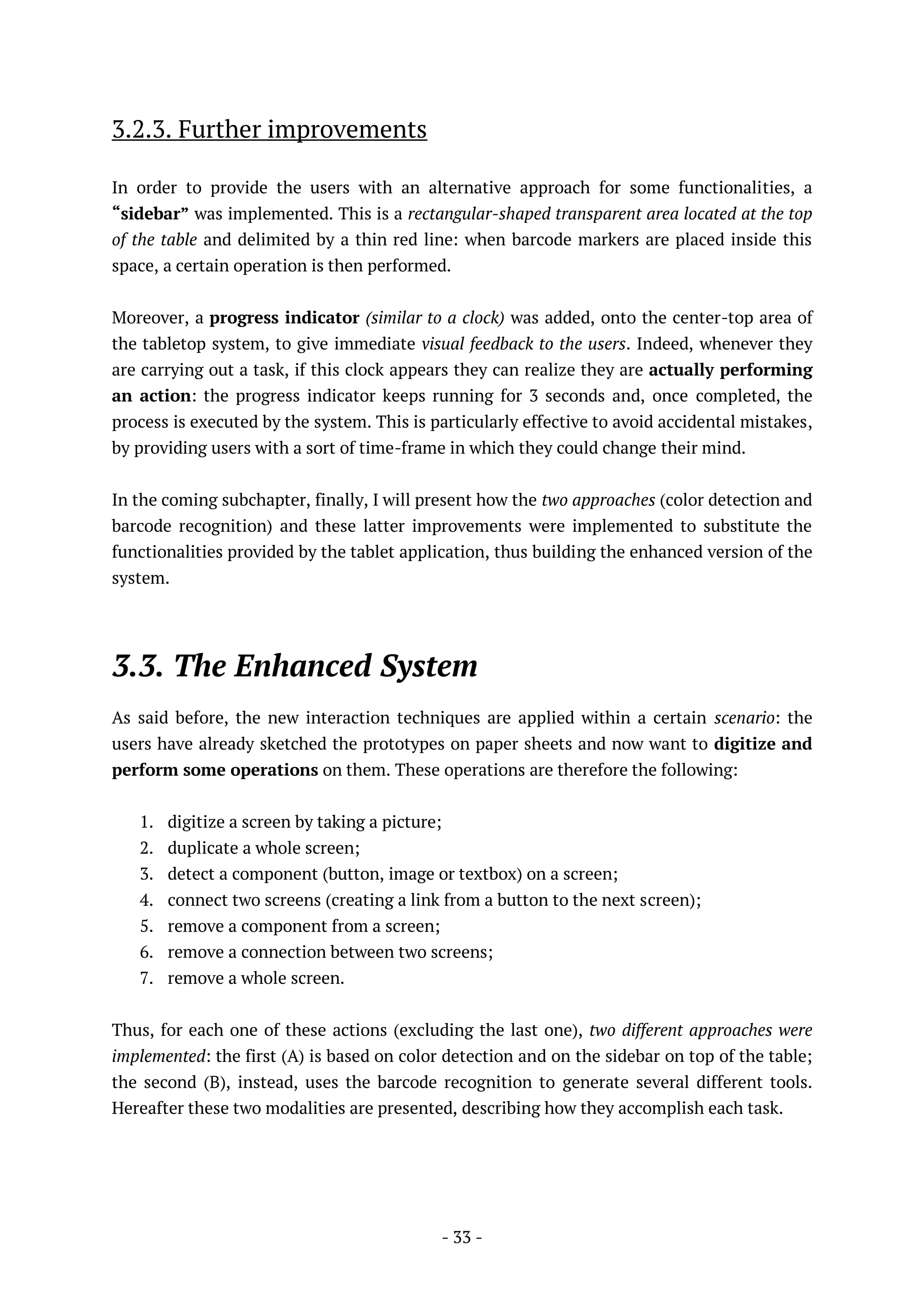- 33 -
3.2.3. Further improvements
In order to provide the users with an alternative approach for some functionalities, a
“sidebar” was implemented. This is a rectangular-shaped transparent area located at the top
of the table and delimited by a thin red line: when barcode markers are placed inside this
space, a certain operation is then performed.
Moreover, a progress indicator (similar to a clock) was added, onto the center-top area of
the tabletop system, to give immediate visual feedback to the users. Indeed, whenever they
are carrying out a task, if this clock appears they can realize they are actually performing
an action: the progress indicator keeps running for 3 seconds and, once completed, the
process is executed by the system. This is particularly effective to avoid accidental mistakes,
by providing users with a sort of time-frame in which they could change their mind.
In the coming subchapter, finally, I will present how the two approaches (color detection and
barcode recognition) and these latter improvements were implemented to substitute the
functionalities provided by the tablet application, thus building the enhanced version of the
system.
3.3. The Enhanced System
As said before, the new interaction techniques are applied within a certain scenario: the
users have already sketched the prototypes on paper sheets and now want to digitize and
perform some operations on them. These operations are therefore the following:
1. digitize a screen by taking a picture;
2. duplicate a whole screen;
3. detect a component (button, image or textbox) on a screen;
4. connect two screens (creating a link from a button to the next screen);
5. remove a component from a screen;
6. remove a connection between two screens;
7. remove a whole screen.
Thus, for each one of these actions (excluding the last one), two different approaches were
implemented: the first (A) is based on color detection and on the sidebar on top of the table;
the second (B), instead, uses the barcode recognition to generate several different tools.
Hereafter these two modalities are presented, describing how they accomplish each task.
 