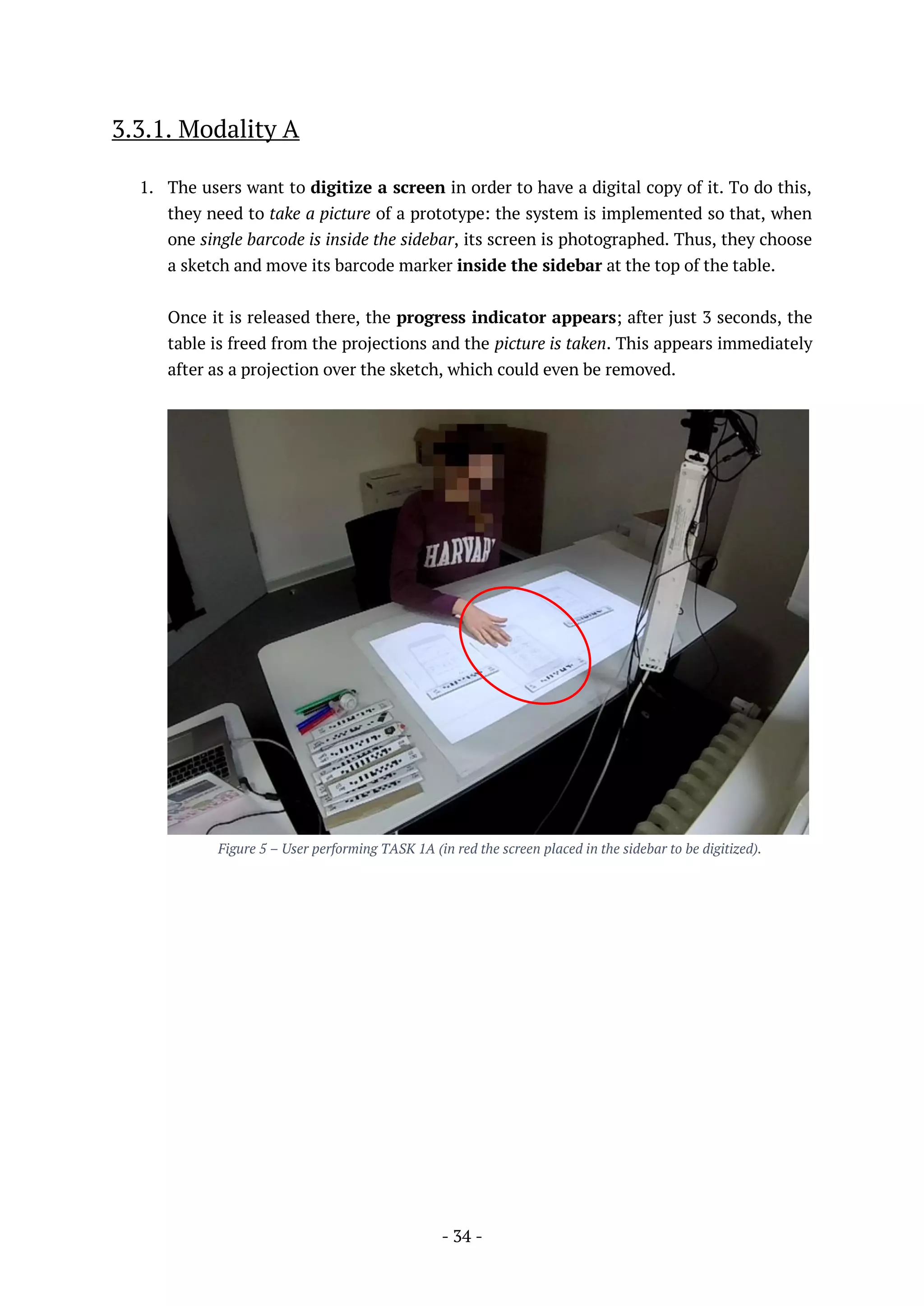 - 34 -
3.3.1. Modality A
1. The users want to digitize a screen in order to have a digital copy of it. To do this,
they need to take a picture of a prototype: the system is implemented so that, when
one single barcode is inside the sidebar, its screen is photographed. Thus, they choose
a sketch and move its barcode marker inside the sidebar at the top of the table.
Once it is released there, the progress indicator appears; after just 3 seconds, the
table is freed from the projections and the picture is taken. This appears immediately
after as a projection over the sketch, which could even be removed.
Figure 5 – User performing TASK 1A (in red the screen placed in the sidebar to be digitized).
 