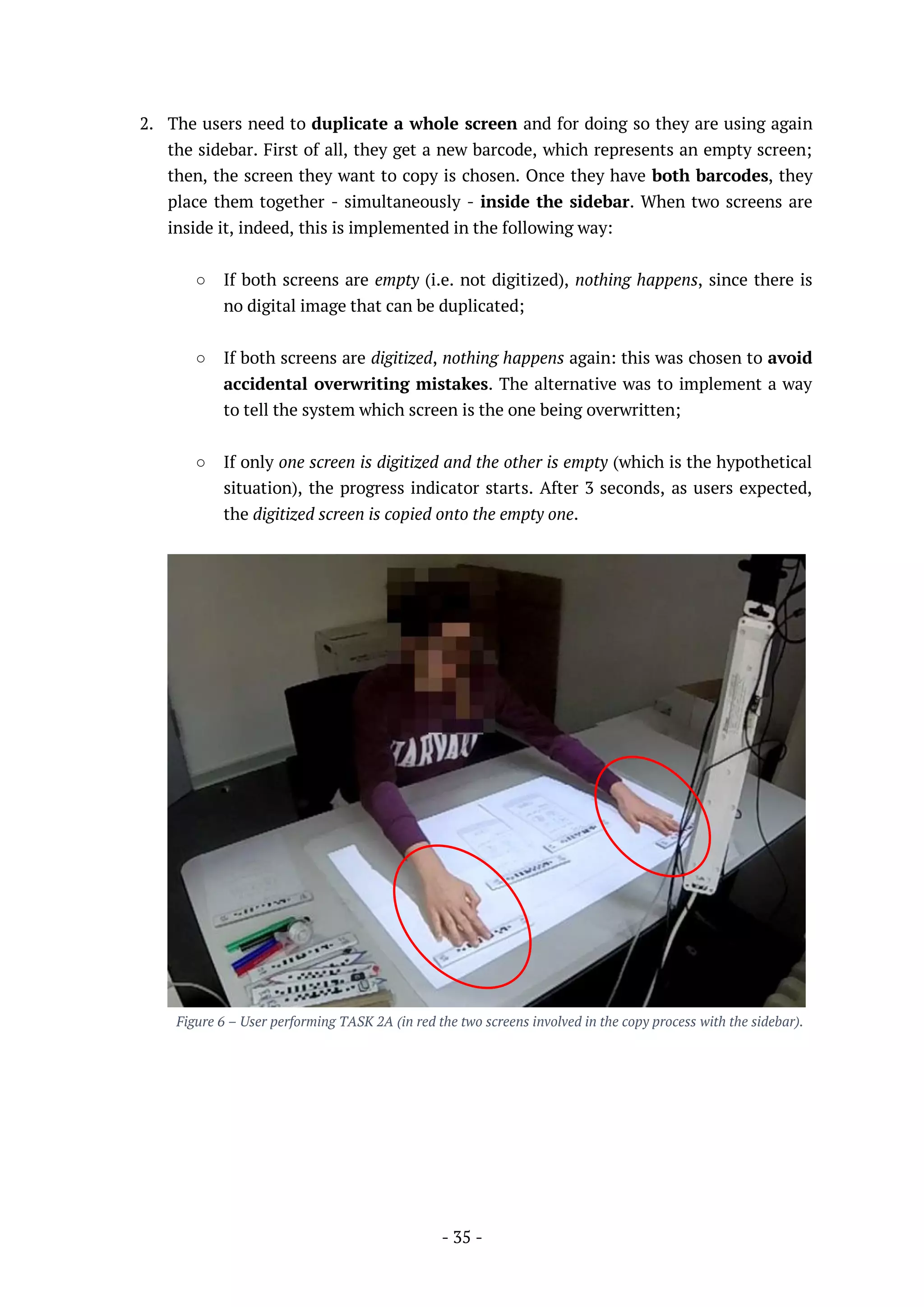- 35 -
2. The users need to duplicate a whole screen and for doing so they are using again
the sidebar. First of all, they get a new barcode, which represents an empty screen;
then, the screen they want to copy is chosen. Once they have both barcodes, they
place them together - simultaneously - inside the sidebar. When two screens are
inside it, indeed, this is implemented in the following way:
○ If both screens are empty (i.e. not digitized), nothing happens, since there is
no digital image that can be duplicated;
○ If both screens are digitized, nothing happens again: this was chosen to avoid
accidental overwriting mistakes. The alternative was to implement a way
to tell the system which screen is the one being overwritten;
○ If only one screen is digitized and the other is empty (which is the hypothetical
situation), the progress indicator starts. After 3 seconds, as users expected,
the digitized screen is copied onto the empty one.
Figure 6 – User performing TASK 2A (in red the two screens involved in the copy process with the sidebar).
 