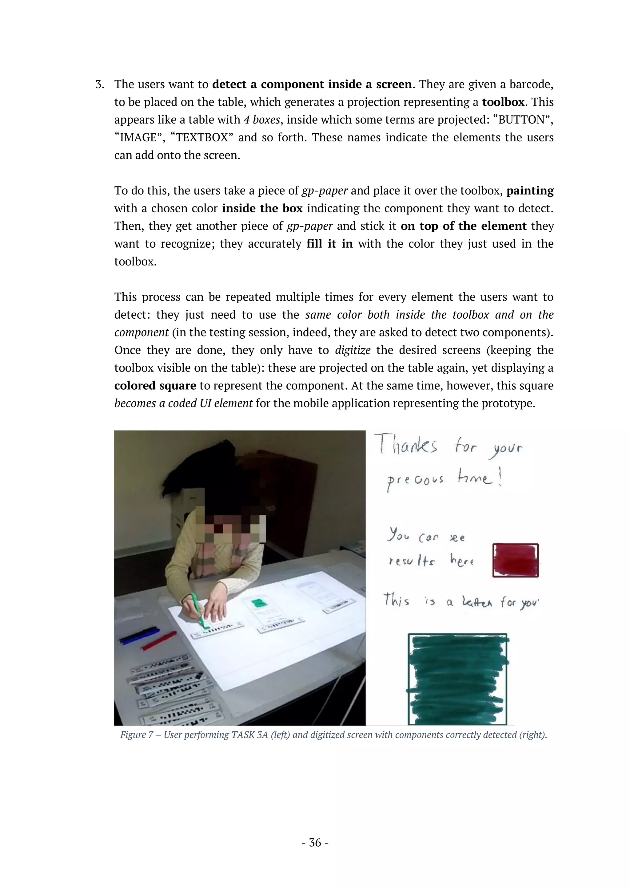 - 36 -
3. The users want to detect a component inside a screen. They are given a barcode,
to be placed on the table, which generates a projection representing a toolbox. This
appears like a table with 4 boxes, inside which some terms are projected: “BUTTON”,
“IMAGE”, “TEXTBOX” and so forth. These names indicate the elements the users
can add onto the screen.
To do this, the users take a piece of gp-paper and place it over the toolbox, painting
with a chosen color inside the box indicating the component they want to detect.
Then, they get another piece of gp-paper and stick it on top of the element they
want to recognize; they accurately fill it in with the color they just used in the
toolbox.
This process can be repeated multiple times for every element the users want to
detect: they just need to use the same color both inside the toolbox and on the
component (in the testing session, indeed, they are asked to detect two components).
Once they are done, they only have to digitize the desired screens (keeping the
toolbox visible on the table): these are projected on the table again, yet displaying a
colored square to represent the component. At the same time, however, this square
becomes a coded UI element for the mobile application representing the prototype.
Figure 7 – User performing TASK 3A (left) and digitized screen with components correctly detected (right).
 