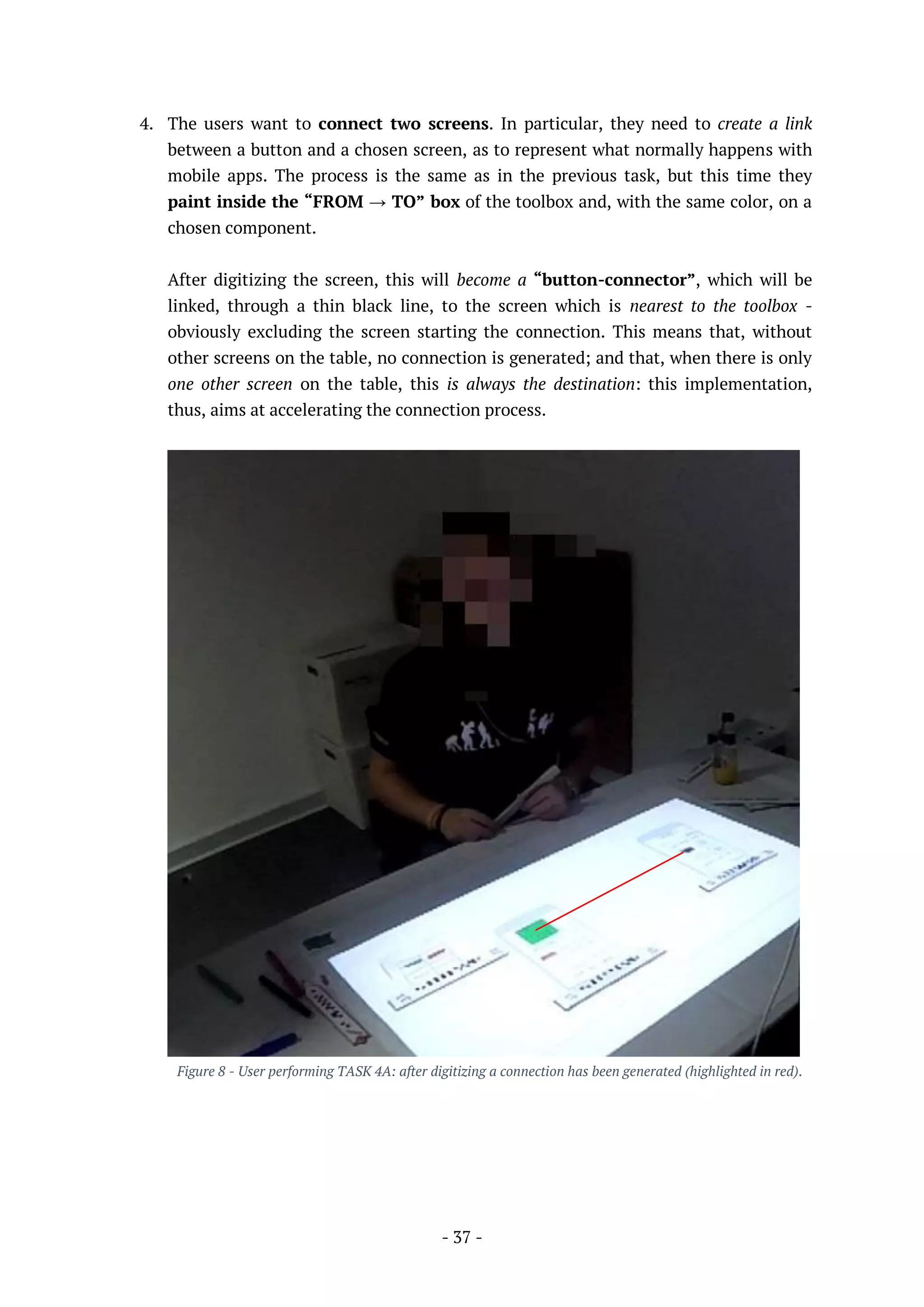 - 37 -
4. The users want to connect two screens. In particular, they need to create a link
between a button and a chosen screen, as to represent what normally happens with
mobile apps. The process is the same as in the previous task, but this time they
paint inside the “FROM → TO” box of the toolbox and, with the same color, on a
chosen component.
After digitizing the screen, this will become a “button-connector”, which will be
linked, through a thin black line, to the screen which is nearest to the toolbox -
obviously excluding the screen starting the connection. This means that, without
other screens on the table, no connection is generated; and that, when there is only
one other screen on the table, this is always the destination: this implementation,
thus, aims at accelerating the connection process.
Figure 8 - User performing TASK 4A: after digitizing a connection has been generated (highlighted in red).
 
